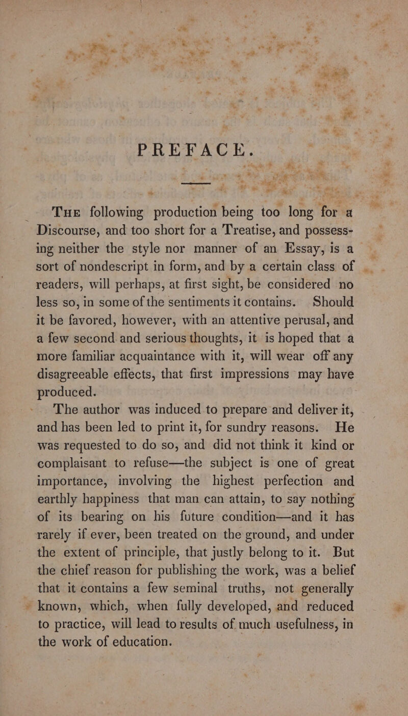 eee Pe ’ “~~ -¥ = al  : “piel ¥, * * oi sae ~ ay ; F dc é PREFACE. ‘ 9 ate? Bs. hes « hae eee , a ae a -_ a &gt; “ ~ ‘ ih To ed te. ie ee Tue following production being too long for a Discourse, and too short for a Treatise, and possess- ing neither the style nor manner of an Essay, is a sort of nondescript in form, and by a certain class of __ readers, will perhaps, at first sight, be considered no less so, in some of the sentiments it contains. Should it be favored, however, with an attentive perusal, and a few second and serious thoughts, it is hoped that a more familiar acquaintance with it, will wear off any disagreeable effects, that first impressions may have produced. The author was induced to prepare and deliver it, and has been led to print it, for sundry reasons. He was requested to do so, and did not think it kind or complaisant to refuse—the subject is one of great importance, involving the highest perfection and earthly happiness that man can attain, to say nothing of its bearing on his future condition—and it has rarely if ever, been treated on the ground, and under the extent of principle, that justly belong to it. But the chief reason for publishing the work, was a belief that it contains a few seminal truths, not generally ~ known, which, when fully developed, and reduced to practice, will lead to results of much usefulness, in the work of education. | = * 4