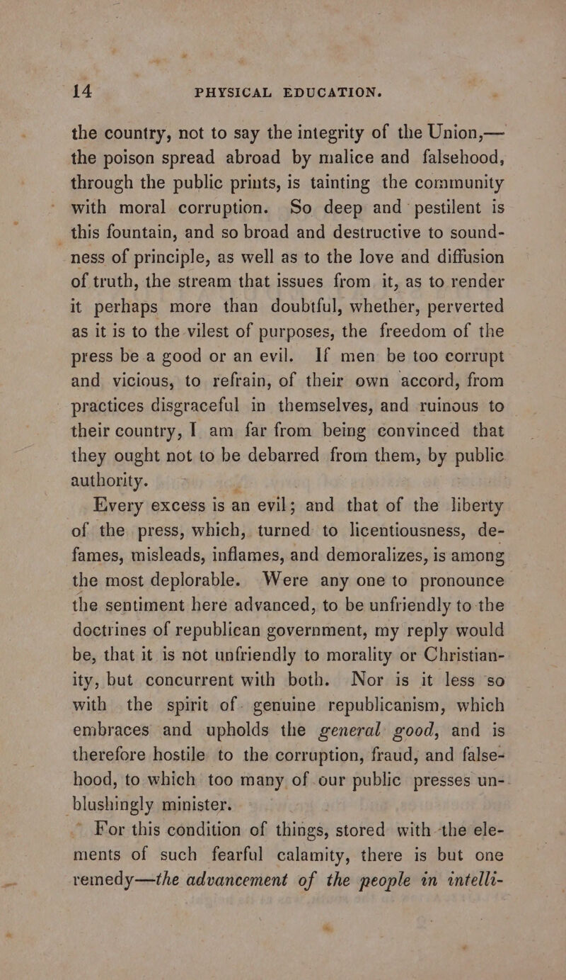 the country, not to say the integrity of the Union,— the poison spread abroad by malice and falsehood, through the public prints, is tainting the community with moral corruption. So deep and pestilent is _ this fountain, and so broad and destructive to sound- ness of principle, as well as to the love and diffusion of truth, the stream that issues from it, as to render it perhaps more than doubtful, whether, perverted as it is to the vilest of purposes, the freedom of the press be a good or an evil. If men be too corrupt and vicious, to refrain, of their own accord, from practices disgraceful in themselves, and ruinous to their country, I am far from being convinced that they ought not to be debarred from them, by public authority. ‘ Every excess is an evil; and that of the liberty of the press, which, turned to licentiousness, de- fames, misleads, inflames, and demoralizes, is among the most deplorable. Were any one to pronounce the sentiment here advanced, to be unfriendly to the doctrines of republican government, my reply would be, that it is not unfriendly to morality or Christian- ity, but concurrent with both. Nor is it less so with the spirit of. genuine republicanism, which embraces and upholds the general good, and is therefore hostile to the corruption, fraud, and false- hood, to which too many of .our public presses un-- hlugaiiely minister. For this condition of ison stored with the ele- ments of such fearful calamity, there is but one remedy—the advancement of the people in tntelli-