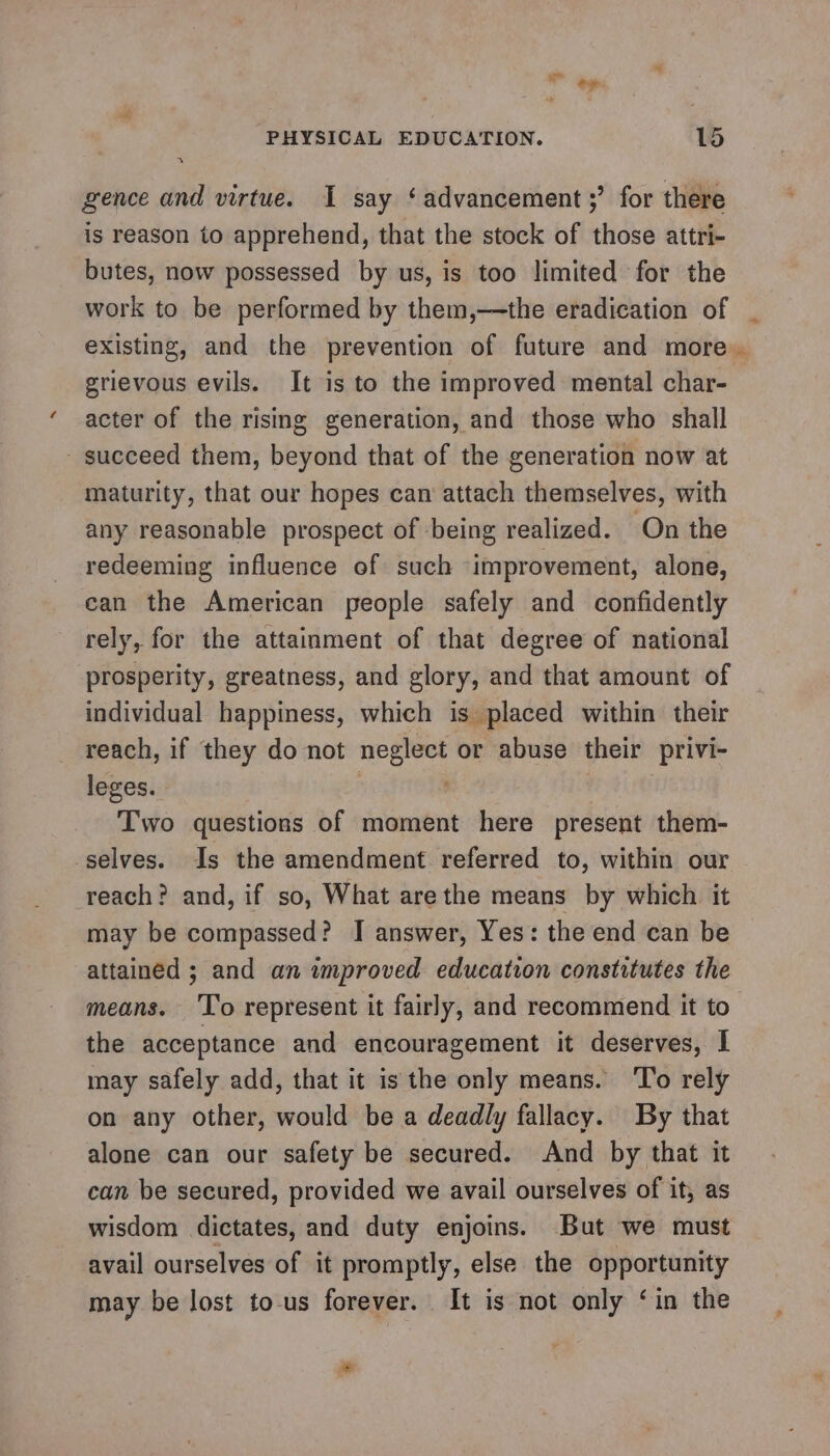 re gence and virtue. I say ‘advancement ;’ for there is reason to apprehend, that the stock of those attri- butes, now possessed by us, is too limited for the work to be performed by them,—the eradication of existing, and the prevention of future and more grievous evils. It is to the improved mental char- acter of the rising generation, and those who shall succeed them, beyond that of the generation now at maturity, that our hopes can attach themselves, with any reasonable prospect of being realized. On the redeeming influence of such improvement, alone, ean the American people safely and confidently rely, for the attainment of that degree of national prosperity, greatness, and glory, and that amount of individual happiness, which is placed within their reach, if they do not neglect or abuse their privi- leges. Two questions of moment here present them- ‘selves. Is the amendment referred to, within our reach? and, if so, What arethe means by which it may be compassed? I answer, Yes: the end can be attained ; and an improved. education constitutes the means. ‘To represent it fairly, and recommend it to the acceptance and encouragement it deserves, I may safely add, that it is the only means. ‘To rely on any other, would be a deadly fallacy. By that alone can our safety be secured. And by that it can be secured, provided we avail ourselves of it, as wisdom dictates, and duty enjoins. But we must avail ourselves of it promptly, else the opportunity may be lost to-us forever. It is not only ‘in the As