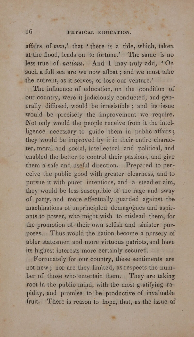 4 affairs of men,’ that ‘there is a tide, which, takes atthe flood, leads on to fortune.’ The same is no less true of natzons. And 1 may truly add, ‘On such a full sea are we now afloat ; and we must take the current, as it serves, or lose our venture.’ The influence of education, on the condition of our country, Were it judiciously conducted, and gen- erally diffused, would be irresistible ; and its issue would be precisely the improvement we -require. Not only would the people receive from it the intel- ligence necessary to guide them in public affairs ; they would be improved by it in their entire charac- ter, moral and social, intellectual and political, and enabled the better to control their passions, and give them a-safe and useful direction. Prepared to. per- ceive the public good with greater clearness, and to pursue it with purer intentions, and a: steadier aim, they would be less susceptible of the rage and sway of party, and more-effeetually guarded against the machinations of unprincipled demagogues and aspir- ants to power, who might wish to mislead them, for the promotion of their own selfish and sinister pur- poses. ‘Thus would the nation become a nursery of abler statesmen and more virtuous patriots, and have its highest interests more certainly secured. Fortunately for our country, these sentiments are ber of those who entertain them. ‘They are taking root in the public mind, with the most gratifying ra- pidity, and promise to be productive of invaluable fruit. ‘There is reason to hope, that, as the issue af