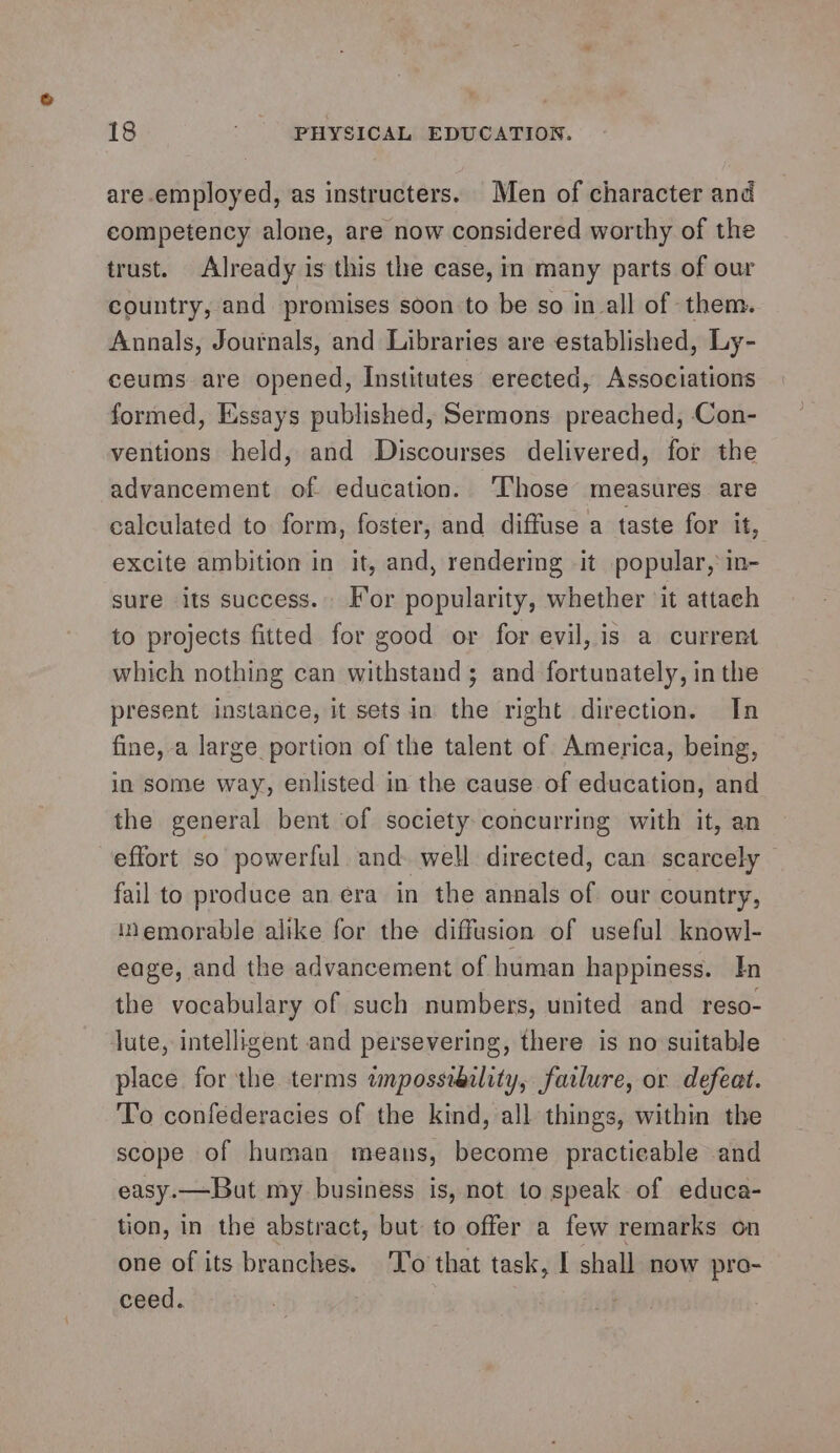 are employed, as instructers. Men of character and competency alone, are now considered worthy of the trust. Already is this the case, in many parts of our country, and promises soon to be so in all of them. Annals, Journals, and Libraries are established, Ly- ceums are opened, Institutes ereeted, Associations formed, Essays published, Sermons preached, Con- ventions held, and Discourses delivered, for the advancement of. education. ‘Those measures are calculated to form, foster, and diffuse a taste for it, excite ambition in it, and, rendering it popular,: in- sure its success.. For popularity, whether it attach to projects fitted for good or for evil, is a current which nothing can withstand; and fortunately, in the present instance, it setsin the right direction. In fine, a large portion of the talent of America, being, in some way, enlisted in the cause of education, and the general bent of society-concurring with it, an effort so powerful. and. well directed, can scarcely fail to produce an era in the annals of our country, memorable alike for the diffusion of useful knowl- eage, and the advancement of human happiness. In the vocabulary of such numbers, united and reso- lute, intelligent and persevering, there is no suitable place for the terms twnpossiaclity, farlure, or defeat. To confederacies of the kind, all things, within the scope of human means, become practicable and easy.—But my business is, not to speak of educa- tion, in the abstract, but to offer a few remarks on one of its branches. T'o that task, I shall now pro- ceed.