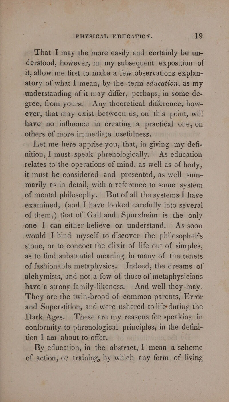 That I may the more easily-and certainly be un- derstood, however, in my subsequent exposition of it, allow me first to make a few observations explan- atory of what I mean, by the term education, as my understanding of it may differ, perhaps, in some de- gree, from yours. Any theoretical difference, how- ever, that may exist between us, on this point, will have’ no influence in creating a practical one, on others of more immediate usefulness. Let me here apprise you, that, in giving my defi- nition, I must speak phrenologically. As education relates to the operations of mind, as well as of body, it must be considered and presented, as well sum- marily as in detail, with a reference to some system of mental philosophy. But of all the systems-I have examined, (and I have looked carefully into several of them,) that of Gall and Spurzheim is the only one I can either believe or understand. As soon would I bind myself to.discover the philosopher’s stone, or to concoct the elixir of life out of simples, as to find substantial meaning in many of the tenets of fashionable metaphysics. Indeed, the dreams of alchymists, and not a few of those of metaphysicians have a strong family-likeness. And well they may. They are the twin-brood of common parents, Error and Superstition, and were ushered to life during the Dark Ages. ‘These are my reasons for speaking in conformity to phrenological principles, in the defini- tion | am about to offer. Faro, By education, in. the abstract, 1 mean a scheme of action, or training, by which any form of. living