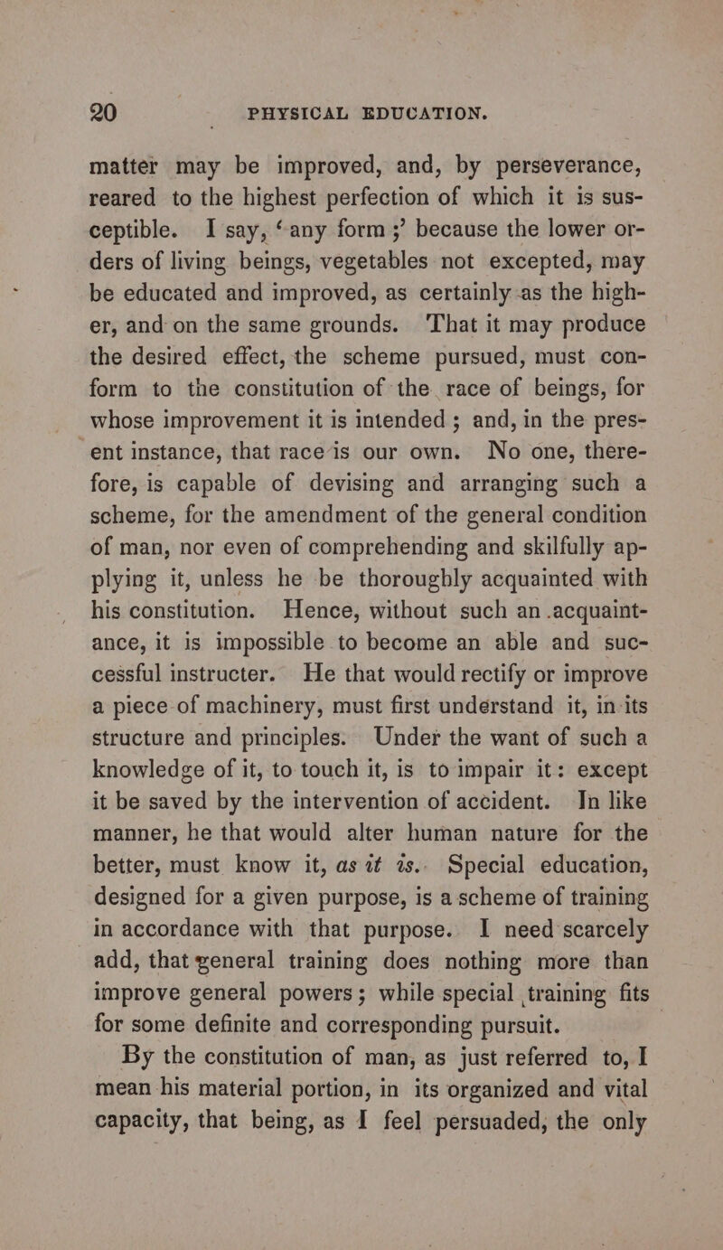 matter may be improved, and, by perseverance, reared to the highest perfection of which it is sus- ceptible. I say, “any form ;’ because the lower or- ders of living beings, vegetables not excepted, may be educated and improved, as certainly as the high- er, and on the same grounds. ‘That it may produce the desired effect, the scheme pursued, must con- form to the constitution of the race of beings, for whose improvement it is intended ; and, in the pres- “ent instance, that race‘is our own. No one, there- fore, is capable of devising and arranging such a scheme, for the amendment of the general condition of man, nor even of comprehending and skilfully ap- plying it, unless he be thoroughly acquainted with his constitution. Hence, without such an .acquaint- ance, it is impossible to become an able and suc- cessful instructer. He that would rectify or improve a piece-of machinery, must first understand it, in-its structure and principles. Under the want of such a knowledge of it, to. touch it, is to impair it: except it be saved by the intervention of accident. Jn like manner, he that would alter human nature for the better, must know it, as it as.. Special education, designed for a given purpose, is a scheme of training in accordance with that purpose. I need scarcely add, that general training does nothing more than improve general powers; while special training fits for some definite and corresponding pursuit. By the constitution of man, as just referred to, I mean his material portion, in its organized and vital capacity, that being, as I feel persuaded, the only