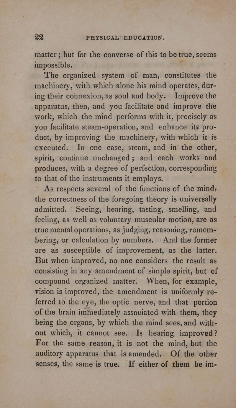 matter; but for the converse of this to be true, seems impossible. : The organized system of man, constitutes the machinery, with which alone his mind operates, dur- ing their connexion, as soul and body. Improve the apparatus, then, and you facilitate and improve the work, which the mind performs with it, precisely as you facilitate steam-operation, and enhance its pro- duct, by improving the machinery, with which it is executed.. In one case, steam, and in the other, spirit, continue unchanged ; and each works and produces, with a degree of perfection, corresponding to that of the instruments it employs. As respects several of the functions of the mind; the correctness of the foregoing theory is universally — admitted. ‘ Seeing, hearing, tasting, smelling, and feeling, as well as voluntary muscular motion, are as true mental operations, as judging, reasoning, remem- bering, or calculation by numbers. And the former are as susceptible of improvement, as the latter. But when improved, no one considers the result as consisting in any amendment of simple spirit, but of compound organized matter. When, for example, vision is improved, the amendment is uniformly re- ferred to the eye, the optic nerve, and that portion of the brain immediately associated with them, they being the organs, by which the mind sees, and. with- out which, it cannot see. Is hearing improved? For the same reason, it is not the mind, but the auditory apparatus that isamended. Of the other senses, the same is true. If either of them be im-