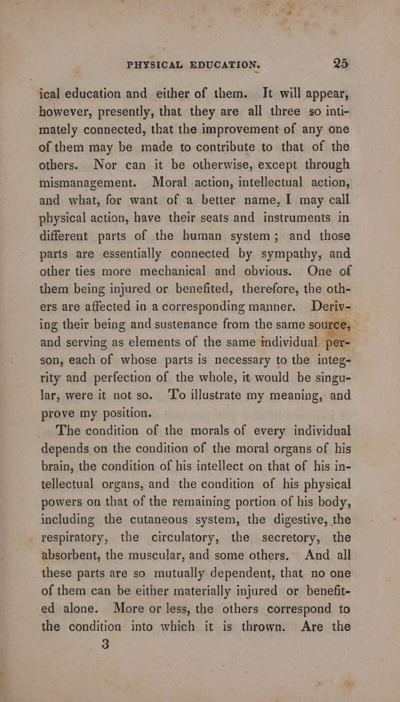 S- 2? ical education and either of them. It will appear, however, presently, that they are all three so inti- mately connected, that the improvement of any one of them may be made to contribute to that of the others. Nor can it be otherwise, except through mismanagement. Moral action, intellectual action, and what, for want of a better name, I may call physical action, have their seats and instruments in different parts of the human system; and those parts are essentially connected by sympathy, and other ties more mechanical and obvious. One of them being injured or benefited, therefore, the oth- ers are affected in a corresponding manner. Deriv- ing their being and sustenance from the same source, and serving as elements of the same individual © er- son, each of whose parts is necessary to the integ- rity and perfection of the whole, it would be singu- lar, were it not so. ‘To illustrate my meaning, and prove my position. | The condition of the morals of every individual brain, the condition of his intellect on that of his in- tellectual organs, and the condition of his physical powers on that of the remaining portion of his body, including the cutaneous system, the digestive, the respiratory, the circulatory, the secretory, the absorbent, the muscular, and some others.» And all these parts are so mutually dependent, that no one of them can be either materially injured or benefit- ed alone. More or less, the others correspond to the condition into which it is thrown. Are the 3