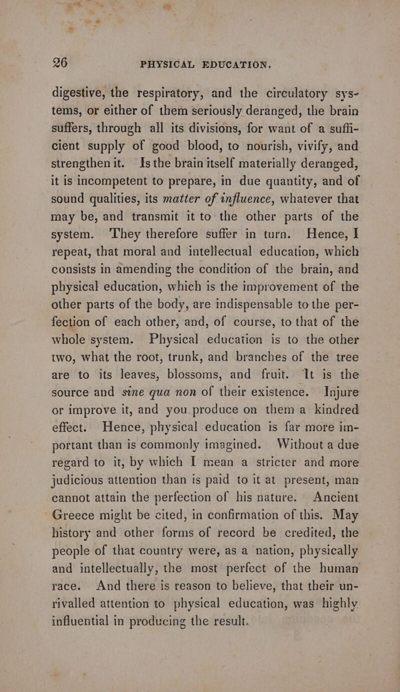 26 PHYSICAL EDUCATION. digestive, the respiratory, and the circulatory sys- tems, or either of them seriously deranged, the brain suffers, through all its divisions, for want of a suffi- cient supply of good blood, to nourish, vivify, and strengthen it. Is the brain itself materially deranged, it is incompetent to prepare, in due quantity, and of sound qualities, its matter of influence, whatever that may be, and transmit it to the other parts of the system. ‘They therefore suffer in turn. Hence, I repeat, that moral and intellectual education, which consists in amending the condition of the brain, and physical education, which is the improvement of the other parts of the body, are indispensable to the per- fection of each other, and, of course, to that of the whole system. Physical education is to the other two, what the root, trunk, and branches of the tree are to its leaves, blossoms, and fruit. It is the source and sine qua non of their existence. Injure or improve it, and you produce on them a kindred effect. Hence, physical education is far more im- portant than is commonly imagined. Without a due regard to it, by which I mean a stricter and more judicious attention than is paid to it at present, man cannot attain the perfection of his nature. Ancient Greece might be cited, in confirmation of this. May history and other forms of record be credited, the people of that country were, as a nation, physically and intellectually, the most perfect of the human race. And there is reason to believe, that their un- rivalled attention to physical education, was highly. influential in producing the result.