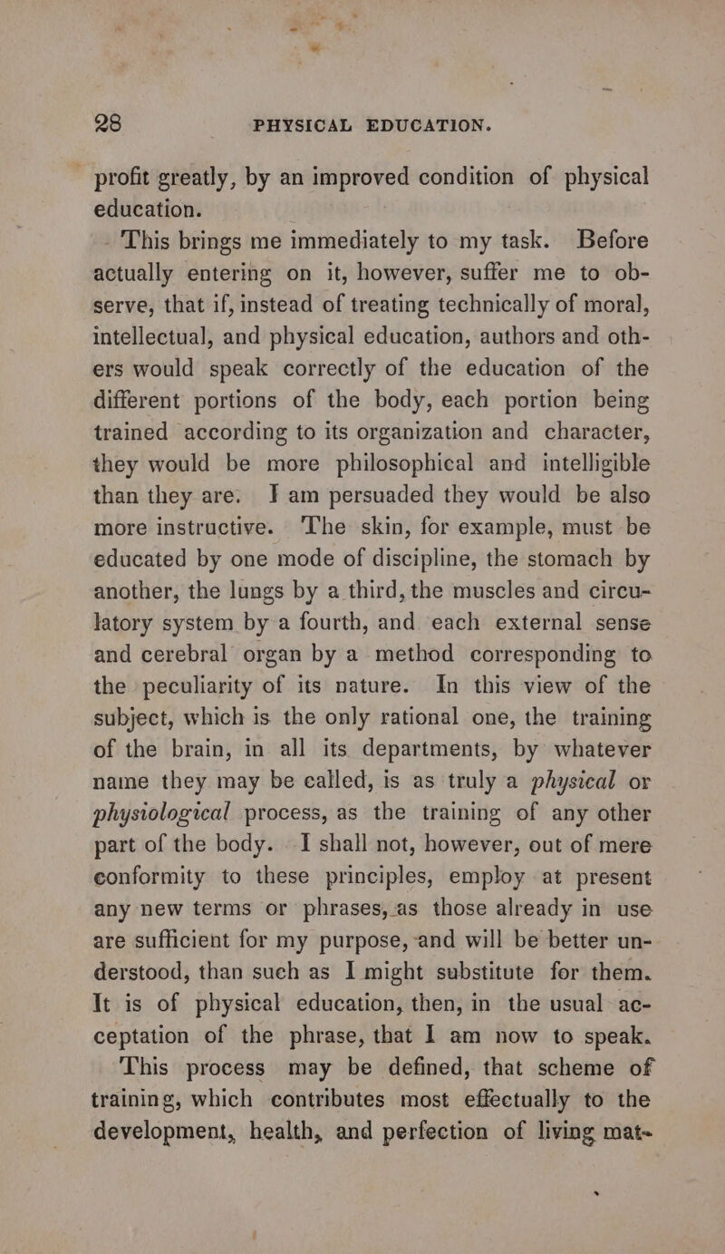 - profit greatly, by an improved condition of physical education. - This brings me immediately to my task. Before actually entering on it, however, suffer me to ob- serve, that if, instead of treating technically of moral, intellectual, and physical education, authors and oth- ers would speak correctly of the education of the different portions of the body, each portion being trained according to its organization and character, they would be more philosophical and intelligible than they are. J am persuaded they would be also more instructive. ‘lhe skin, for example, must be educated by one mode of discipline, the stomach by another, the lungs by a third, the muscles and circu- latory system by a fourth, and each external sense and cerebral organ by a method corresponding to the peculiarity of its nature. In this view of the subject, which is the only rational one, the training of the brain, in all its departments, by whatever name they may be ealled, is as truly a physical or physiological process, as the training of any other part of the body. I shall not, however, out of mere conformity to these principles, employ at present any new terms or phrases, as those already in use are sufficient for my purpose, and will be better un- derstood, than such as I might substitute for them. It is of physical education, then, in the usual ac- ceptation of the phrase, that I am now to speak. This process may be defined, that scheme of training, which contributes most effectually to the development, health, and perfection of living mat-