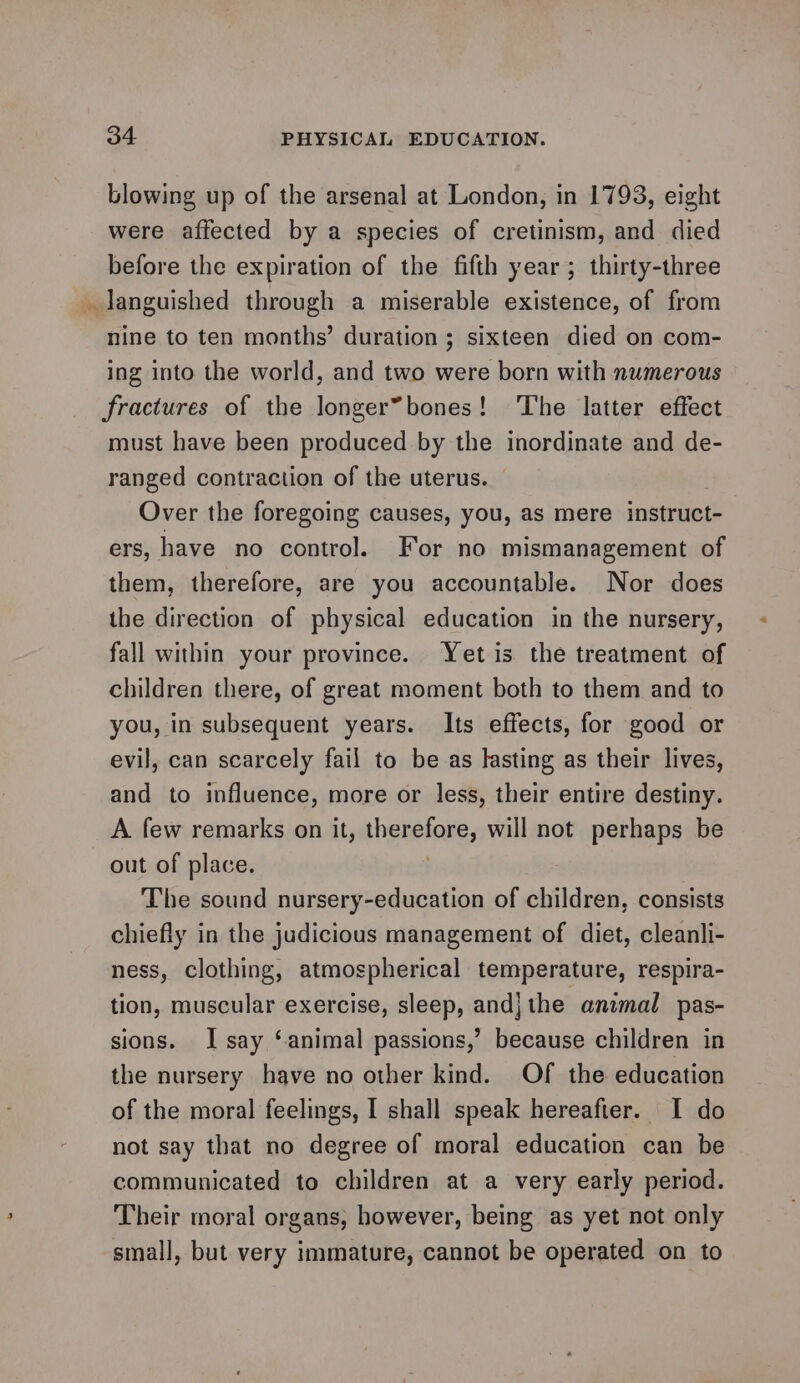 blowing up of the arsenal at London, in 1793, eight were affected by a species of cretinism, and died before the expiration of the fifth year; thirty-three _ languished through a miserable existence, of from nine to ten months’ duration ; sixteen died on com- ing into the world, and two were born with numerous fractures of the longer*bones! The latter effect must have been produced by the inordinate and de- ranged contraction of the uterus. Over the foregoing causes, you, as mere instruct-— ers, have no control. For no mismanagement of them, therefore, are you accountable. Nor does the direction of physical education in the nursery, fall within your province. Yet is the treatment of children there, of great moment both to them and to you, in subsequent years. Its effects, for good or evil, can scarcely fail to be as lasting as their lives, and to influence, more or less, their entire destiny. A few remarks on it, thenelone, will not perhaps be out of place. The sound nursery-education of children, consists chiefly in the judicious management of diet, cleanli- ness, clothing, atmospherical temperature, respira- tion, muscular exercise, sleep, andj the animal pas- sions. J say ‘animal passions,’ because children in the nursery have no other kind. Of the education of the moral feelings, I shall speak hereafter. I do not say that no degree of moral education can be communicated to children at a very early period. Their moral organs, however, being as yet not only small, but very immature, cannot be operated on to