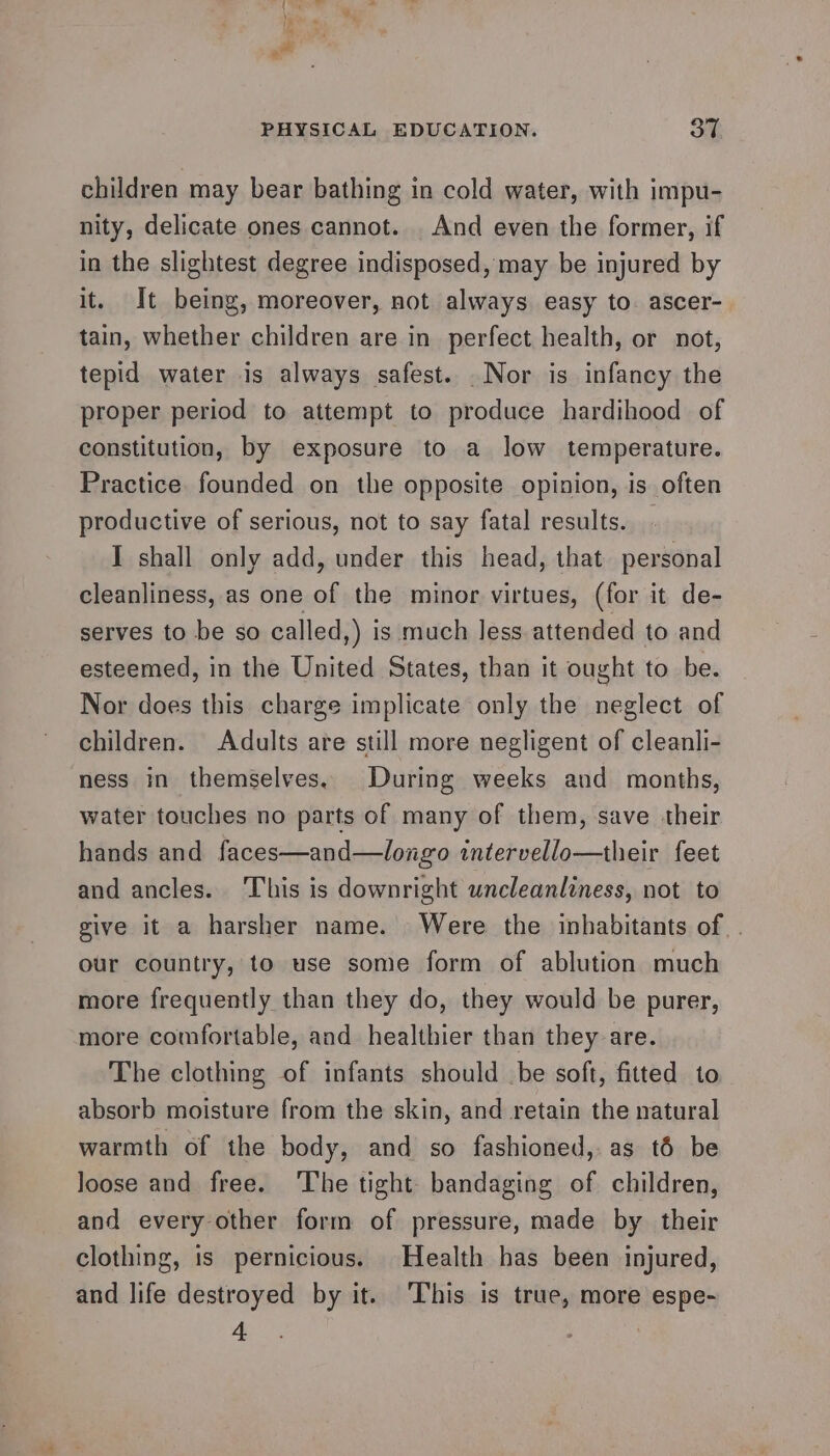 children may bear bathing in cold water, with impu- nity, delicate ones cannot. . And even the former, if in the slightest degree indisposed, may be injured by it. It being, moreover, not always easy to. ascer- tain, whether children are in perfect health, or not, tepid water is always safest. .Nor is infancy the proper period to attempt to produce hardihood of constitution, by exposure to a low temperature. Practice. founded on the opposite opinion, is often productive of serious, not to say fatal results. I shall only add, under this head, that personal cleanliness, as one of the minor virtues, (for it de- serves to be so called,) is much less attended to and esteemed, in the United States, than it ought to be. Nor does this charge implicate only the neglect of children. Adults are still more negligent of cleanli- ness in themselves. During weeks and months, water touches no parts of many of them, save their hands and faces—and—longo intervello—their feet and ancles. This is downright uncleanliness, not to give it a harsher name. Were the inhabitants of. our country, to use some form of ablution much more frequently than they do, they would be purer, more comfortable, and healthier than they are. The clothing of infants should be soft, fitted to absorb moisture from the skin, and retain the natural warmth of the body, and so fashioned, as t6 be loose and free. ‘The tight: bandaging of children, and every other form of pressure, made by their clothing, is pernicious. Health has been injured, and life destroyed by it. ‘This is true, more espe- 4 |