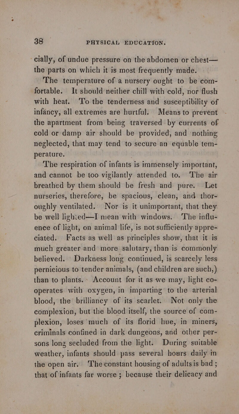 cially, of undue pressure on the abdomen or chest— the parts on which it is most frequently made. The temperature of a nursery ought to be com- fortable. It should neither chill with cold, nor flush with heat. ‘To the tenderness and susceptibility of infancy, all extremes are hurtful. Means to prevent the apartment from being traversed by currents of cold or-damp air-should be provided, and ‘nothing neglected, that may tend to secure an equable tem- perature. : The respiration of infants is immensely important, and cannot be too vigilantly attended to. The air breathed by them should be fresh and pure. Let nurseries, therefore, be spacious, clean, and thor- oughly ventilated. Nor is it unimportant, that they be well lighted—I mean with windows. ‘The influ- ence of light, on animal life, is not-sufficiently appre- ciated. Facts as well as principles show, that it is much greater and more salutary, than is commonly believed. Darkness long continued, is scarcely less pernicious to tender animals, (and children are such, ) than to plants. Account for it as ‘we may, light co- operates with oxygen, in imparting to the arterial blood, the brilliancy of its scarlet. Not only the complexion, but the blood itself, the source of com- plexion, loses’ much of its florid hue, in miners, criminals confined in dark dungeons, and other per- sons long secluded from the light. During suitable weather, infants should pass several hours daily m the open air. ‘The constant housing of adults is bad ; that of infants far worse ; because their delicacy and