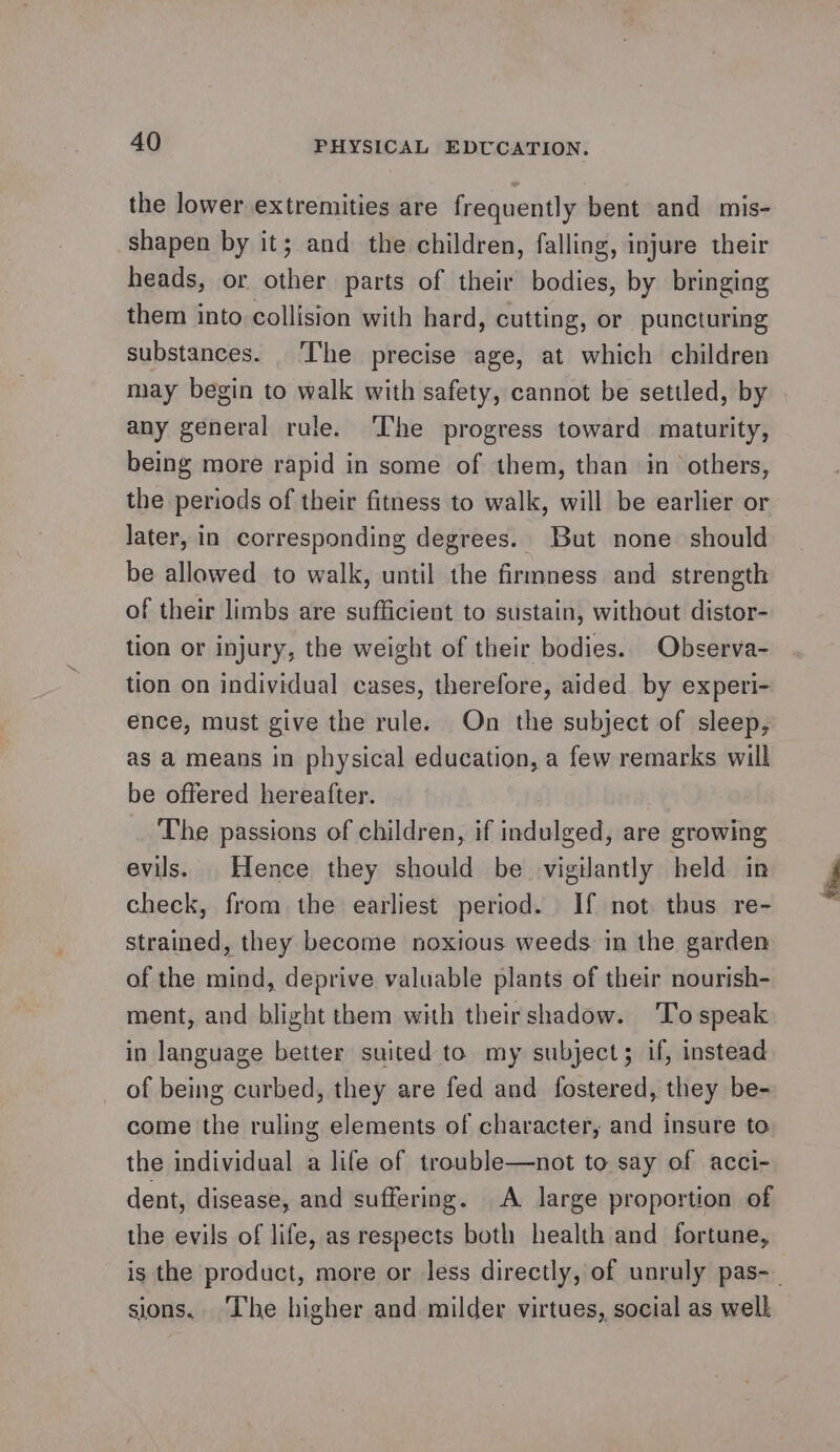 the lower extremities are frequently bent and mis- shapen by it; and the children, falling, injure their heads, or other parts of their bodies, by bringing them into collision with hard, cutting, or puncturing substances. The precise age, at which children may begin to walk with safety, cannot be settled, by any general rule. ‘The progress toward maturity, being more rapid in some of them, than in others, the periods of their fitness to walk, will be earlier or later, in corresponding degrees. But none should be allowed to walk, until the firmness and strength of their limbs are sufficient to sustain, without distor- tion or injury, the weight of their bodies. Observa- tion on individual cases, therefore, aided by experi- ence, must give the rule. On the subject of sleep, as a means in physical education, a few remarks will be offered hereafter. The passions of children, if indulged, are growing evils. Hence they should be vigilantly held in check, from the earliest period. If not thus re- strained, they become noxious weeds. in the garden of the mind, deprive valuable plants of their nourish- ment, and blight them with theirshadow. ‘lo speak in language better suited to my subject; if, instead of being curbed, they are fed and fostered, they be- come the ruling elements of character, and insure to the individual a life of trouble—not to say of acci- dent, disease, and suffering. A large proportion of the evils of life, as respects both health and fortune, is the product, more or less directly, of unruly pas-— sions, ‘The higher and milder virtues, social as welk