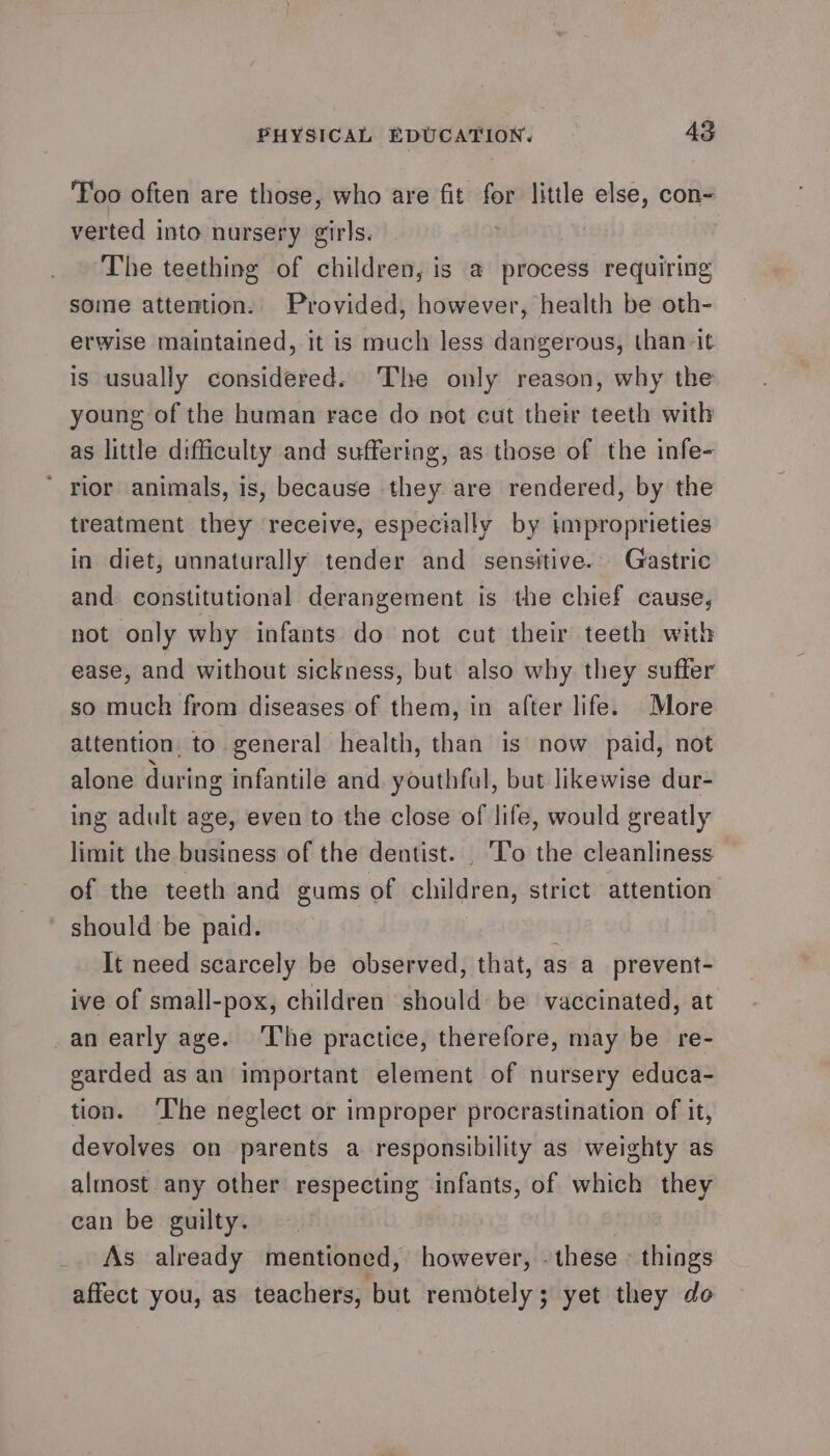 Too often are those, who are fit for little else, con~ verted into nursery girls. iM The teething of children, is a process requiring some attention. Provided, however, health be oth- erwise maintained, it is much less dangerous, than it is usually considered. The only reason, why the young of the human race do not cut their teeth with as little difficulty and suffering, as those of the infe- * rior animals, is, because they are rendered, by the treatment they receive, especially by improprieties in diet, unnaturally tender and sensitive. Gastric and constitutional derangement is the chief cause, not only why infants do not cut their teeth with ease, and without sickness, but also why they suffer so much from diseases of them, in after life. More attention. to general health, than is now paid, not alone during infantile and youthful, but likewise dur- ing adult age, even to the close of life, would greatly limit the business of the dentist. To the cleanliness — of the teeth and gums of children, strict attention should be paid. It need scarcely be observed, that, as a_prevent- ive of small-pox, children should be vaccinated, at _an early age. The practice, therefore, may be re- garded as an important element of nursery educa- tion. ‘The neglect or improper procrastination of it, devolves on parents a responsibility as weighty as almost any other respecting infants, of which they can be guilty. As already mentioned, however, - these - things affect you, as teachers, but remotely; yet they do