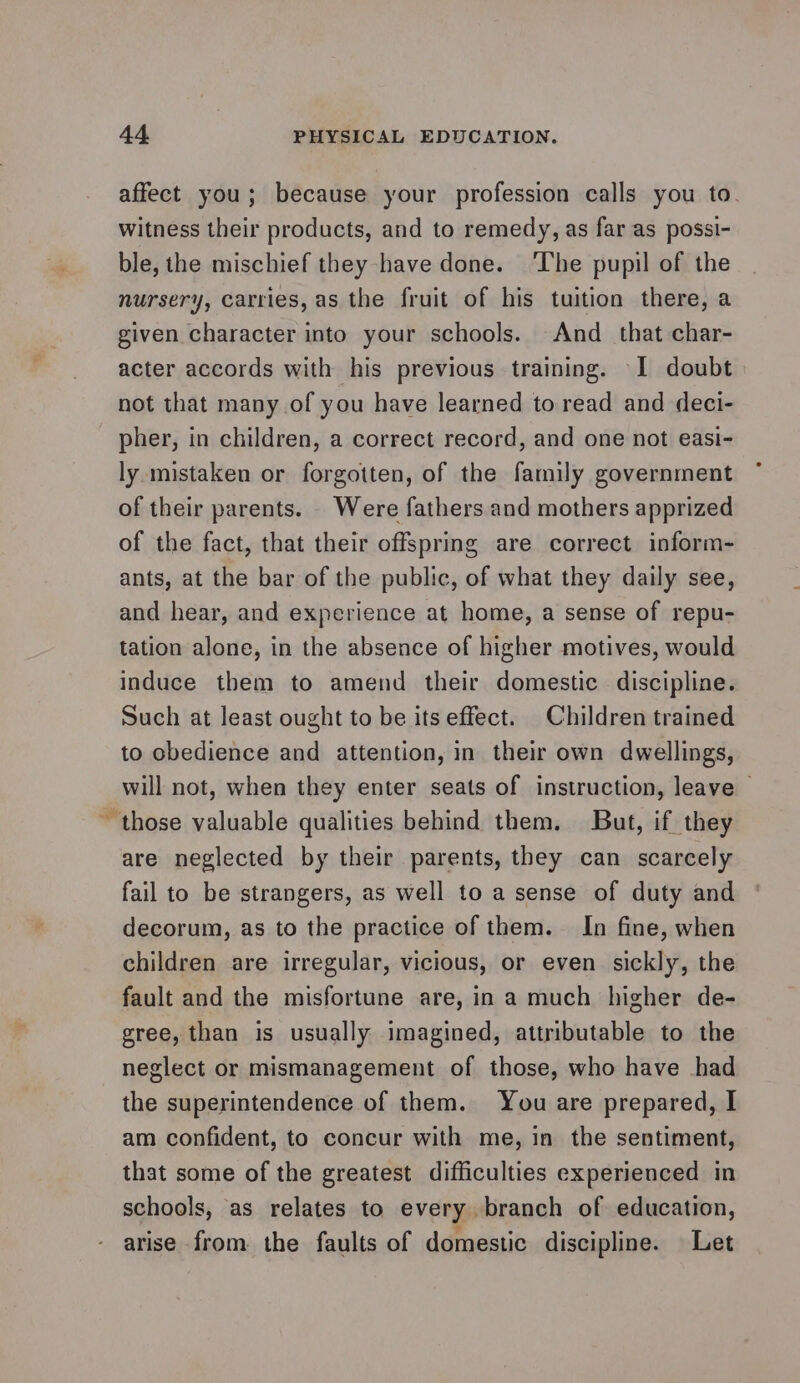 affect you; because your profession calls you to. witness their products, and to remedy, as far as possi- ble, the mischief they have done. ‘The pupil of the nursery, carries, as the fruit of his tuition there, a given character into your schools. And that char- acter accords with his previous training. I doubt not that many of you have learned to read and deci- pher, in children, a correct record, and one not easi- ly mistaken or forgotten, of the family government of their parents. Were fathers and mothers apprized of the fact, that their offspring are correct inform- ants, at the bar of the public, of what they daily see, and hear, and experience at home, a sense of repu- tation alone, in the absence of higher motives, would induce them to amend their domestic discipline. Such at least ought to be its effect. Children trained to obedience and attention, in their own dwellings, will not, when they enter seats of instruction, leave ~ those valuable qualities behind them. But, if they are neglected by their parents, they can scarcely fail to be strangers, as well to a sense of duty and decorum, as to the practice of them. In fine, when children are irregular, vicious, or even sickly, the fault and the misfortune are, in a much higher de- gree, than is usually imagined, attributable to the neglect or mismanagement of those, who have had the superintendence of them. You are prepared, I am confident, to concur with me, in the sentiment, that some of the greatest difficulties experienced in schools, as relates to every branch of education, arise from the faults of domestic discipline. Let