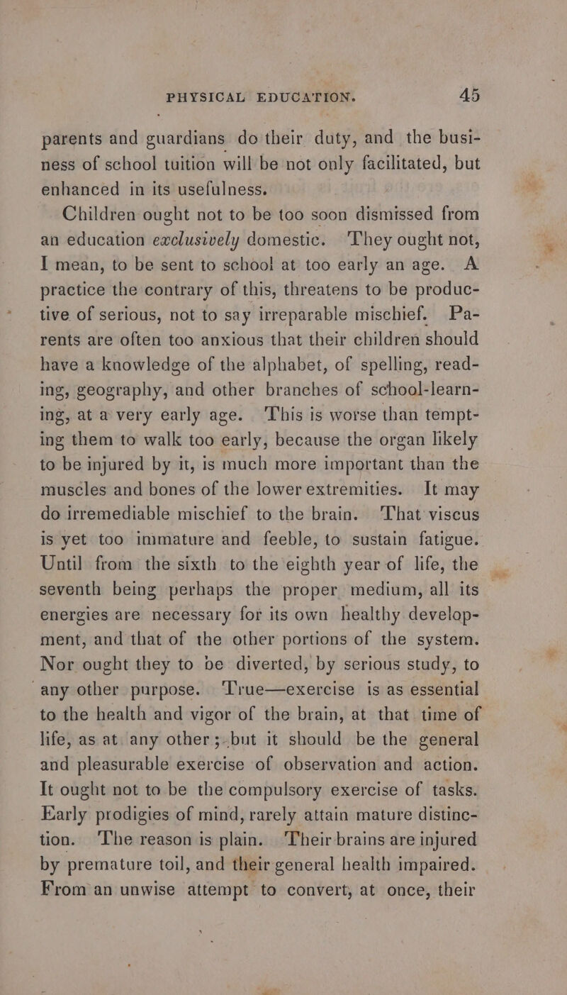 parents and guardians do their duty, and the busi- ness of school tuition will be not only facilitated, but enhanced in its usefulness. Children ought not to be too soon dismissed from an education exclusively domestic. ‘They ought not, I mean, to be sent to school at too early an age. A practice the contrary of this, threatens to be produc- tive of serious, not to say irreparable mischief. Pa- rents are often too anxious that their children should have a knowledge of the alphabet, of spelling, read- ing, geography, and other branches of school-learn- ing, at a very early age. ‘T’his is worse than tempt- ing them to walk too early, because the organ likely to be injured by it, is much more important than the muscles and bones of the lower extremities. It may do irremediable mischief to the brain. ‘That’ viscus is yet too immature and feeble, to sustain fatigue. Until from the sixth to the eighth year of life, the seventh being perhaps the proper medium, all its energies are necessary for its own healthy develop- ment, and that of the other portions of the system. Nor ought they to be diverted, by serious study, to -any other purpose. ‘T’rue—exercise is as essential to the health and vigor of the brain, at that time of life, as at. any other ;-but it should be the general and pleasurable exercise of observation and action. It ought not to be the compulsory exercise of tasks. Early prodigies of mind, rarely attain mature distinc- tion. ‘The reason is plain. ‘Their brains are injured by premature toil, and their general health impaired. From an unwise attempt to convert, at once, their