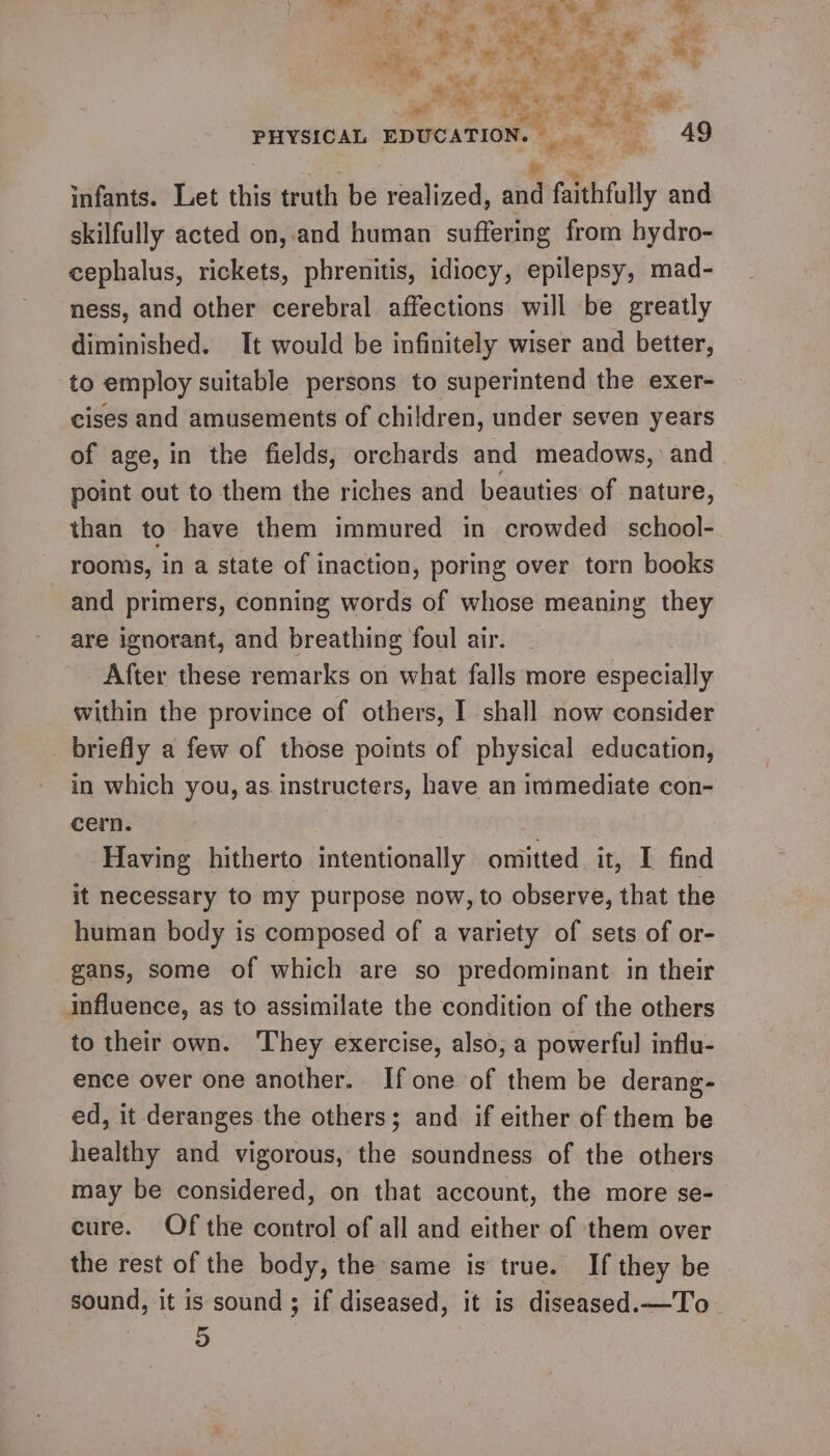 ‘ eee ce a hy os eee ee PHYSICAL EDUCATION. . 49 aS e infants. Let this truth be realized, and faithfully and skilfully acted on, and human suffering from hydro- cephalus, rickets, phrenitis, idiocy, epilepsy, mad- ness, and other cerebral affections will be greatly diminished. It would be infinitely wiser and better, to employ suitable persons to superintend the exer- cises and amusements of children, under seven years of age, in the fields, orchards and meadows, and point out to them the riches and beauties of nature, than to have them immured in crowded school- rooms, in a state of inaction, poring over torn books and primers, conning words of whose meaning they are ignorant, and breathing foul air. After these remarks on what falls more especially within the province of others, I shall now consider briefly a few of those points of physical education, in which you, as.instructers, have an immediate con- cern. Having hitherto intentionally omitted it, I find it necessary to my purpose now, to observe, that the human body is composed of a variety of sets of or- gans, some of which are so predominant in their influence, as to assimilate the condition of the others to their own. They exercise, also, a powerful influ- ence over one another. If one of them be derang- ed, it deranges the others; and if either of them be healthy and vigorous, the soundness of the others may be considered, on that account, the more se- cure. Of the control of all and either of them over the rest of the body, the same is true. If they be sound, it is sound ; if diseased, it is diseased.—To 5