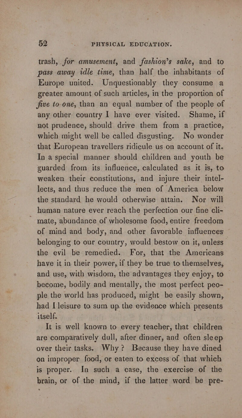 trash, for amusement, and fashion’s sake, and to pass away idle time, than half the. inhabitants of Europe united. Unquestionably they consume a greater amount of such articles, in the proportion of five to-one, than an equal number of the people of any other country I have ever visited. Shame, if not prudence, should drive them from a_ practice, which might well be called disgusting. No wonder that European travellers ridicule us on account of it. In a special manner should children and youth be guarded from its influence, calculated as it is, to weaken their constitutions, and injure their intel- lects, and thus reduce the men of America below the standard he would otherwise attain. Nor will human nature ever reach the perfection our fine cli- mate, abundance of wholesome food, entire freedom of mind and body, and other favorable influences belonging to our country, would bestow on it, unless” the evil be remedied. For, that the Americans have it in their power, if they be true to themselves, and use, with wisdom, the advantages they enjoy, to — become, bodily and mentally, the most perfect peo- ple the world has produced, might be easily shown, had I leisure to sum up the evidence which presents itself. It is well known to. every teacher, that children are comparatively dull, after dinner, and often sleep over their tasks. Why? Because they have dined on improper food, or eaten to excess of that which is proper. In such a case, the exercise of the brain, or of the mind, if the latter word be pre-