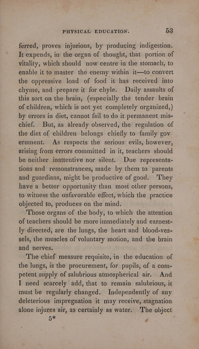 ferred, proves injurious, by producing indigestion. It expends, in the organ of thought, that portion of vitality, which should now centre in the stomach, to enable it to master the enemy within it—to convert the oppressive load of food it has received into chyme, and prepare it for chyle. Daily assaults of this sort on the brain, (especially the tender brain of children, which is not yet completely organized,) by errors in diet, cannot fail to do it permanent mis- chief. But, as already observed, the regulation of the diet of children belongs chiefly to family gov ernment. As respects the serious: evils, however, arising from errors committed in it, teachers should be neither inattentive nor silent. Due representa- tions and remonstrances, made by them to parents and guardians, might be productive of good. ‘They have a better opportunity than most other persons, to witness the unfavorable effect, which the practice objected to, produces on the mind. Those organs of the body, to which the attention of teachers should be more immediately and earnest- ly directed, are the lungs, the heart and blood-ves- sels, the muscles of voluntary motion, and the brain and nerves. | The chief measure requisite, in the education of the lungs, is the procurement, for pupils, of a com- petent supply of salubrious atmospherical air. And I need scarcely add, that to remain salubrious, it must be regularly changed. Independently of any. deleterious impregnation it may receive, stagnation alone injures air, as certainly as water. The object. a” ‘