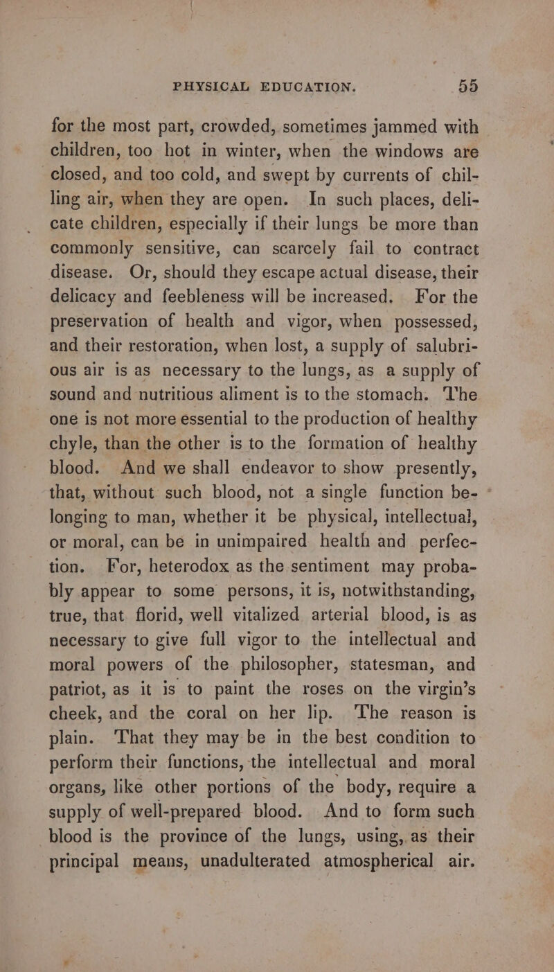 for the most part, crowded, sometimes jammed with children, too hot in winter, when the windows are closed, id too cold, and swept by currents of chil- ling air, when they are open. In such places, deli- cate children, especially if their lungs be more than commonly sensitive, can scarcely fail to contract disease. Or, should they escape actual disease, their delicacy and feebleness will be increased. For the preservation of health and vigor, when possessed, and their restoration, when lost, a supply of salubri- ous air is as necessary to the lungs, as a supply of sound and nutritious aliment is to the stomach. ‘lhe one is not more essential to the production of healthy chyle, than the other is to the formation of healthy blood. And we shall endeavor to show presently, that, without such blood, not a single function be- : longing to man, whether it be physical, intellectual, or moral, can be in unimpaired health and_perfec- tion. For, heterodox as the sentiment may proba- bly appear to some persons, it is, notwithstanding, true, that. florid, well vitalized arterial blood, is as necessary to give full vigor to the intellectual and moral powers of the philosopher, statesman, and patriot, as it is to paint the roses on the virgin’s cheek, and the coral on her lip. The reason is plain. That they may be in the best condition to perform their functions, the intellectual and moral organs, like other portions of the body, require a supply of well-prepared blood. And to form such blood is the province of the lungs, using,.as their principal means, unadulterated atmospherical air.