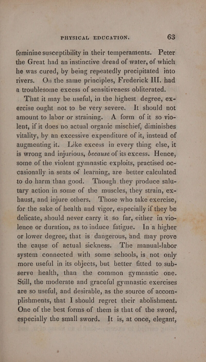 feminine susceptibility in their temperaments. Peter the Great had an instinctive dread of water, of which he was cured, by being repeatedly precipitated into rivers. Ou the same principles, Frederick ILI. had a troublesome excess of sensitiveness obliterated. That it may be useful, in the highest degree, ex- ercise ought not to be very severe. It should not amount to labor or straining. A form of it so-vio- lent, if it does no actual organic mischief, diminishes vitality, by an excessive expenditure of it, instead of augmenting it. Like excess im every thing else, it is wrong and injurious, because of its excess. Hence, some of the violent gymnastic exploits, practised oc- casionally in seats of learning, are better calculated to do harm than good. ‘Though they produce salu- tary action in some of the muscles, they strain, ex- haust, and injure others. Those who take exercise, for the sake of health and vigor, especially if they be delicate, should never carry it so far, either in vio- lence or duration, as to induce fatigue. In a higher or lower degree, that is dangerous, and may prove the cause of actual sickness. The manual-labor system connected with some schools, is not only more useful in its objects, but better fitted to sub- serve health, than the common gymnastic one. Still, the moderate and graceful gymnastic exercises are so useful, and desirable, as the source of accom- plishments, that I should regret their abolishment. One of the best forms of them is that of the sword, especially the small sword. It is, at once, elegant,