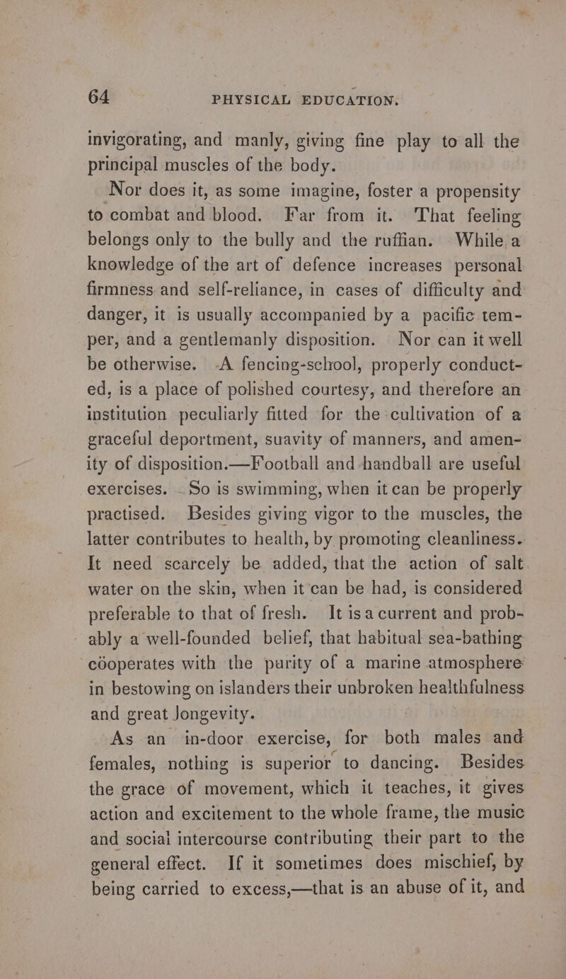 invigorating, and manly, giving fine play to all the principal muscles of the body. Nor does it, as some imagine, foster a propensity to combat and blood. Far from it. That feeling belongs only to the bully and the ruffian. While a knowledge of the art of defence increases personal firmness and self-reliance, in cases of difficulty and danger, it is usually accompanied by a pacific tem- per, and a gentlemanly disposition. Nor can it well be otherwise. -A fencing-school, properly conduct- ed, is a place of polished courtesy, and therefore an institution peculiarly fitted for the cultivation of a graceful deportment, suavity of manners, and amen- ity of disposition.—Football and handball are useful exercises. So is swimming, when it can be properly practised. Besides giving vigor to the muscles, the latter contributes to health, by promoting cleanliness. It need scarcely be added, that the action of salt water on the skin, when it can be had, is considered preferable to that of fresh. It 1s a current and prob- ably a well-founded belief, that habitual sea-bathing cooperates with the purity of a marine atmosphere in bestowing on islanders their unbroken healthfulness and great Jongevity. As an in-door exercise, for both males and females, nothing is superior to dancing. Besides the grace of movement, which it teaches, it gives action and excitement to the whole frame, the music and social intercourse contributing their part to the general effect. If it sometimes does mischief, by being carried to excess,—that is an abuse of it, and