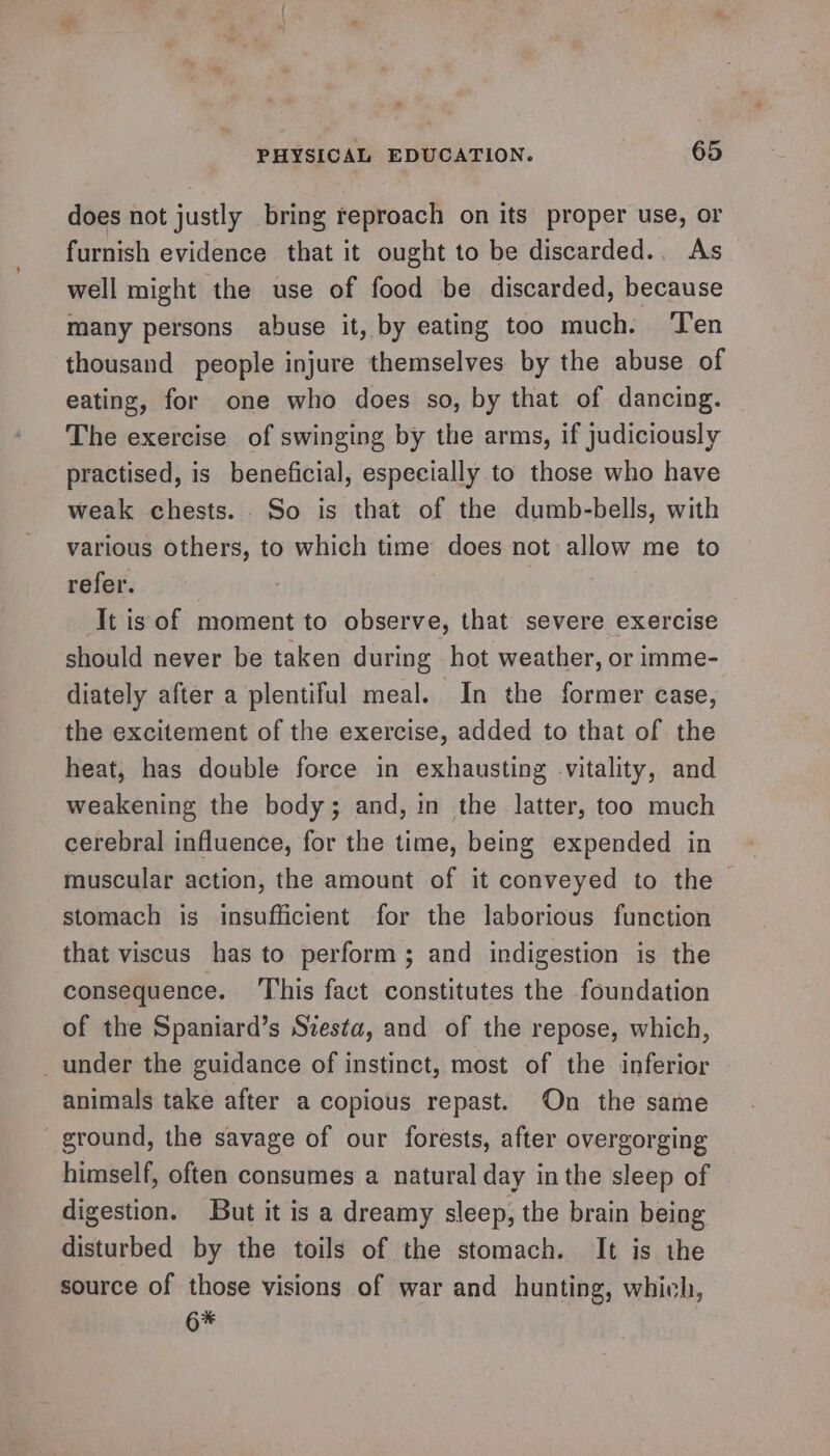 * PHYSICAL EDUCATION. 65 does not justly bring reproach on its proper use, or furnish evidence that it ought to be discarded.. As well might the use of food be discarded, because many persons abuse it, by eating too much. ‘Ten thousand people injure themselves by the abuse of eating, for one who does so, by that of dancing. The exercise of swinging by the arms, if judiciously practised, is beneficial, especially to those who have weak chests. So is that of the dumb-bells, with various others, to which time does not allow me to refer. | It is of moment to observe, that severe exercise should never be taken during hot weather, or imme- diately after a plentiful meal. In the former case, the excitement of the exercise, added to that of the heat, has double force in exhausting vitality, and weakening the body; and, in the latter, too much cerebral influence, for the time, being expended in muscular action, the amount of it conveyed to the stomach is insufficient for the laborious function that viscus has to perform; and indigestion is the consequence. ‘This fact constitutes the foundation of the Spaniard’s Siesta, and of the repose, which, _ under the guidance of instinct, most of the inferior animals take after a copious repast. On the same ground, the savage of our forests, after overgorging himself, often consumes a natural day in the sleep of digestion. But it is a dreamy sleep, the brain being disturbed by the toils of the stomach. It is the source of those visions of war and hunting, which, 6*