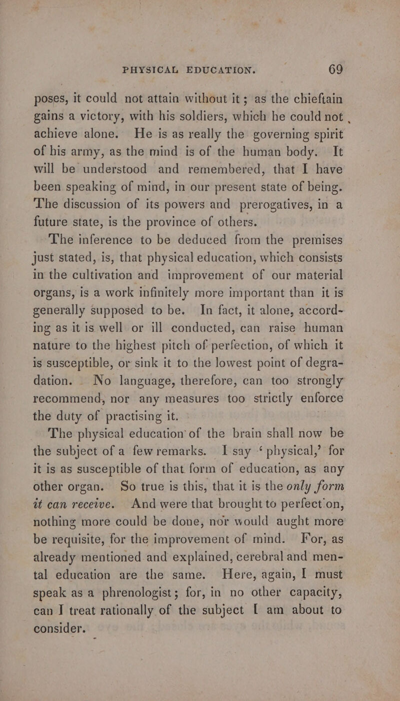 poses, it could not attain without it; as the chieftain gains a victory, with his soldiers, which he could not , achieve alone. He is as really the governing spirit of his army, as the mind is of the human body. It will be understood and remembered, that I have been speaking of mind, in our present state of being. The discussion of its powers and prerogatives, in a future state, is the province of others. The inference to be deduced from the premises just stated, is, that physical education, which consists in the cultivation and improvement of our material organs, is a work infinitely more important than it is generally supposed to be. In fact, it alone, accord~ ing as it is well or ill conducted, can raise human nature to the highest pitch of perfection, of which it is susceptible, or sink it to the lowest point of degra- dation. _ No language, therefore, can too strongly recommend, nor any measures too strictly enforce the duty of practising it. The physical education’ of the brain shall now be the subject of a fewremarks. I say “ physical,’ for it is as susceptible of that form of education, as any other organ. So true is this, that it is the only form it can receive. And were that brought to perfect'on, nothing more could be done, nor would aught more be requisite, for the improvement of mind. For, as already mentioned and explained, cerebral and men- tal education are the same. Here, again, [ must speak as a phrenologist; for, in no other capacity, can J treat rationally of the subject [ am about to consider.