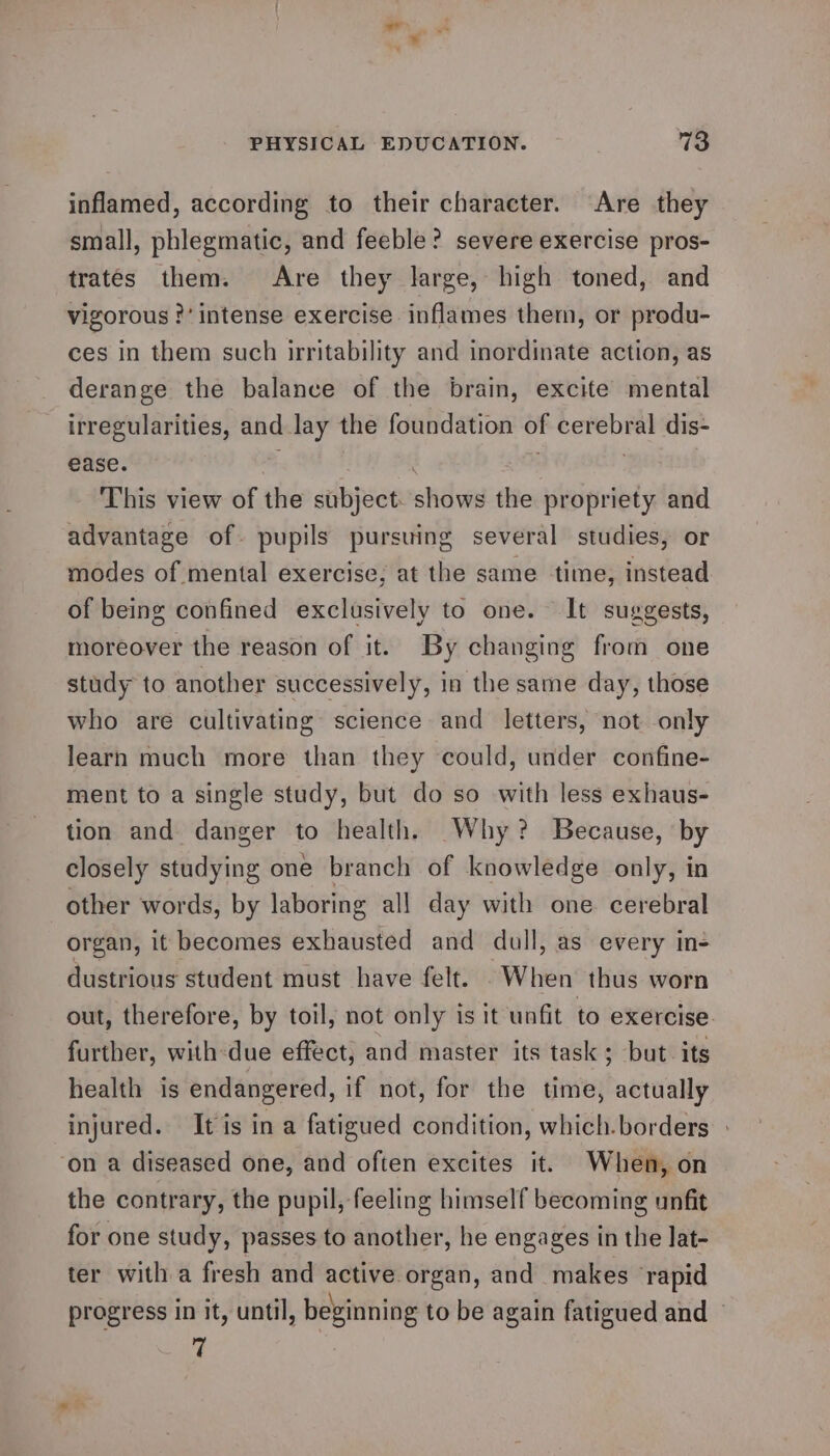 inflamed, according to their character. Are they small, phlegmatic, and feeble? severe exercise pros- trates them. Are they large, high toned, and vigorous ?’ intense exercise inflames them, or produ- ces in them such irritability and inordinate action, as derange the balance of the brain, excite mental irregularities, and Jay the foundation of i ciaativis dis- ease. This view of the subject. “ee the propriety and advantage of. pupils pursuing several studies, or modes of mental exercise; at the same time, instead of being confined exclusively to one. It suggests, moreover the reason of it. By changing from one study to another successively, in the same day, those who are cultivating science and letters, not only learn much more than they could, under confine- ment to a single study, but do so with less exhaus- tion and danger to health. Why? Because, by closely studying one branch of knowledge only, in other words, by laboring all day with one cerebral organ, it becomes exhausted and dull, as every in- dustrious student must have felt. When thus worn out, therefore, by toil, not only is it unfit to exercise further, with-due effect, and master its task; but its health is endangered, if not, for the time, actually injured. It is in a fatigued condition, which.borders » ‘on a diseased one, and often excites it. When, on the contrary, the pupil, feeling himself becoming unfit for one study, passes to another, he engages in the lat- ter with a fresh and active organ, and makes rapid progress in it, until, beginning to be again fatigued and 7