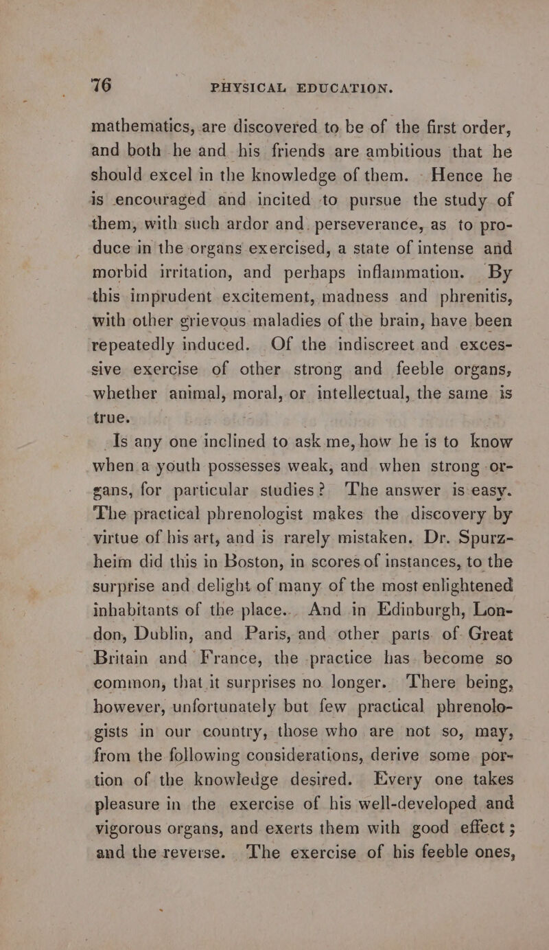 mathematics, are discovered to. be of the first order, and both he and his friends are ambitious that he should excel in the knowledge of them. - Hence he is encouraged and incited to pursue the study of them, with such ardor and. perseverance, as to pro- duce in the organs exercised, a state of intense and morbid irritation, and perhaps inflammation. By this imprudent excitement, madness and phrenitis, with other grievous maladies of the brain, have been repeatedly induced. Of the indiscreet and exces- sive exercise of other strong and feeble organs, whether animal, moral, or intellectual, the same is true. . : Is any one inclined to ask me, how he is to know when a youth possesses weak, and when strong -or- gans, for particular studies? The answer is easy. The practical phrenologist makes the discovery by virtue of his art, and is rarely mistaken. Dr. Spurz- heim did this in Boston, in scores of instances, to the surprise and delight of many of the most enlightened inhabitants of the place... And in Edinburgh, Lon- don, Dublin, and Paris, and other parts. of. Great - Britain and France, the practice has. become so common, that.it surprises no longer. ‘There being, however, unfortunately but few practical phrenolo- gists in our country, those who are not so, may, from the following considerations, derive some por- tion of the knowledge desired. Every one takes pleasure in the exercise of his well-developed and vigorous organs, and exerts them with good effect ; and the reverse. The exercise of his feeble ones,