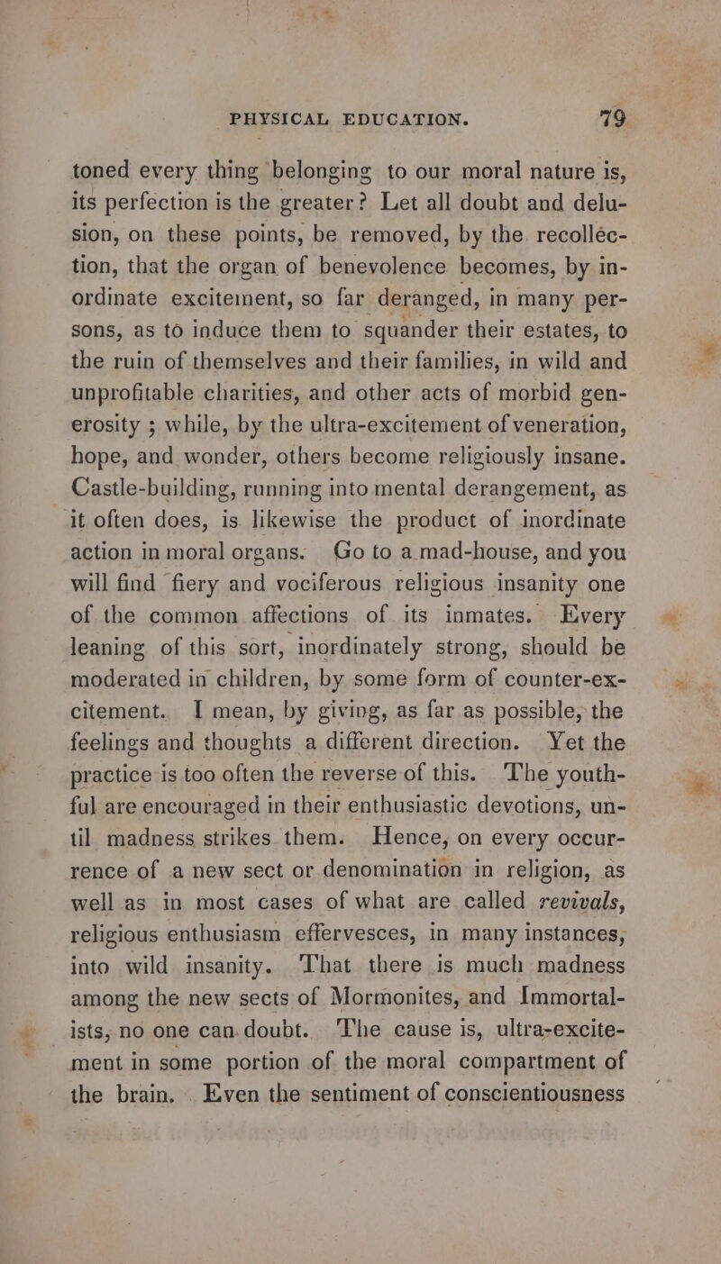 # ie Be toned every thing belonging to our moral nature is, its perfection is the greater? Let all doubt and delu- sion, on these points, be removed, by the. recolléc- tion, that the organ of benevolence becomes, by in- ordinate excitement, so far deranged, i in many per- sons, as to induce them to squander their estates, to the ruin of themselves and their families, in wild and unprofitable charities, and other acts of morbid gen- erosity ; while, by the ultra-excitement of veneration, hope, and wonder, others become religiously insane. Castle-building, running into mental derangement, as it often does, is likewise the product of inordinate action in moral organs. Go to a mad-house, and you will find fiery and vociferous religious insanity one of the common affections of its inmates. Every leaning of this sort, inordinately strong, should be moderated in children, by some form of counter-ex- citement. I mean, by giving, as far as possible, the feelings and thoughts a different direction. Yet the practice is too often the reverse of this. The youth- ful are encouraged in their enthusiastic devotions, un- til madness strikes them. Hence, on every occur- rence of a new sect or denomination in religion, as well as in most cases of what are called revivals, religious enthusiasm effervesces, in many instances, into wild insanity. ‘That there 1s much madness among the new sects of Mormonites, and Immortal- ists, no one can-doubt. The cause is, ultra-excite- the brain. Even the sentiment of conscientiousness