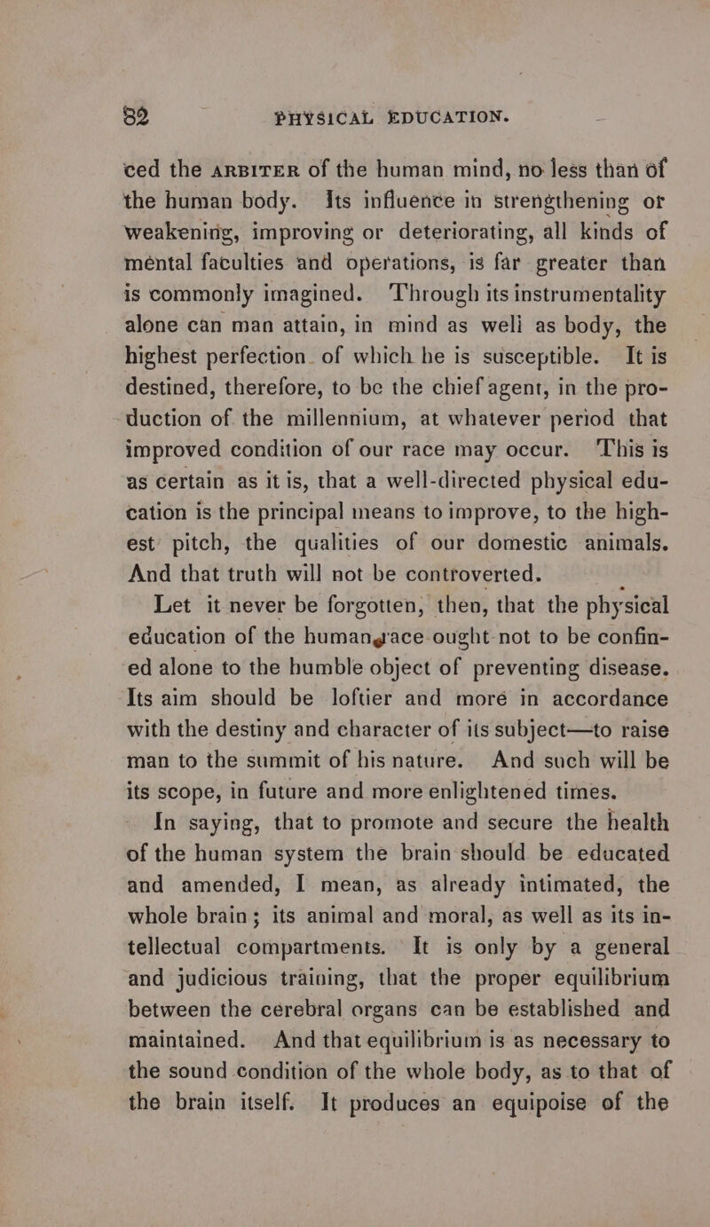 ced the arspirer of the human mind, no less than of the human body. Its influence in strengthening or weakenirig, improving or deteriorating, all kinds of mental faculties and operations, is far greater than is commonly imagined. Through its instrumentality alone can man attain, in mind as weli as body, the highest perfection. of which he is susceptible. It is destined, therefore, to be the chief agent, in the pro- duction of the millennium, at whatever period that improved condition of our race may occur. ‘This is as certain as it is, that a well-directed physical edu- cation is the principal means to improve, to the high- est’ pitch, the qualities of our domestic animals. And that truth will not be controverted. Let it never be forgotten, then, that the phy ‘sical education of the humang ace ought not to be confin- ed alone to the humble object of preventing disease. Its aim should be loftier and moré in accordance with the destiny and character of its subject—to raise man to the summit of his nature. And such will be its scope, in future and more enlightened times. In saying, that to promote and secure the health of the human system the brain should be educated and amended, I mean, as already intimated, the whole brain; its animal and moral, as well as its in- tellectual compartments. It is only by a general and judicious training, that the proper equilibrium between the cerebral organs can be established and maintained. And that equilibrium is as necessary to the sound condition of the whole body, as to that of the brain itself. It produces an equipoise of the