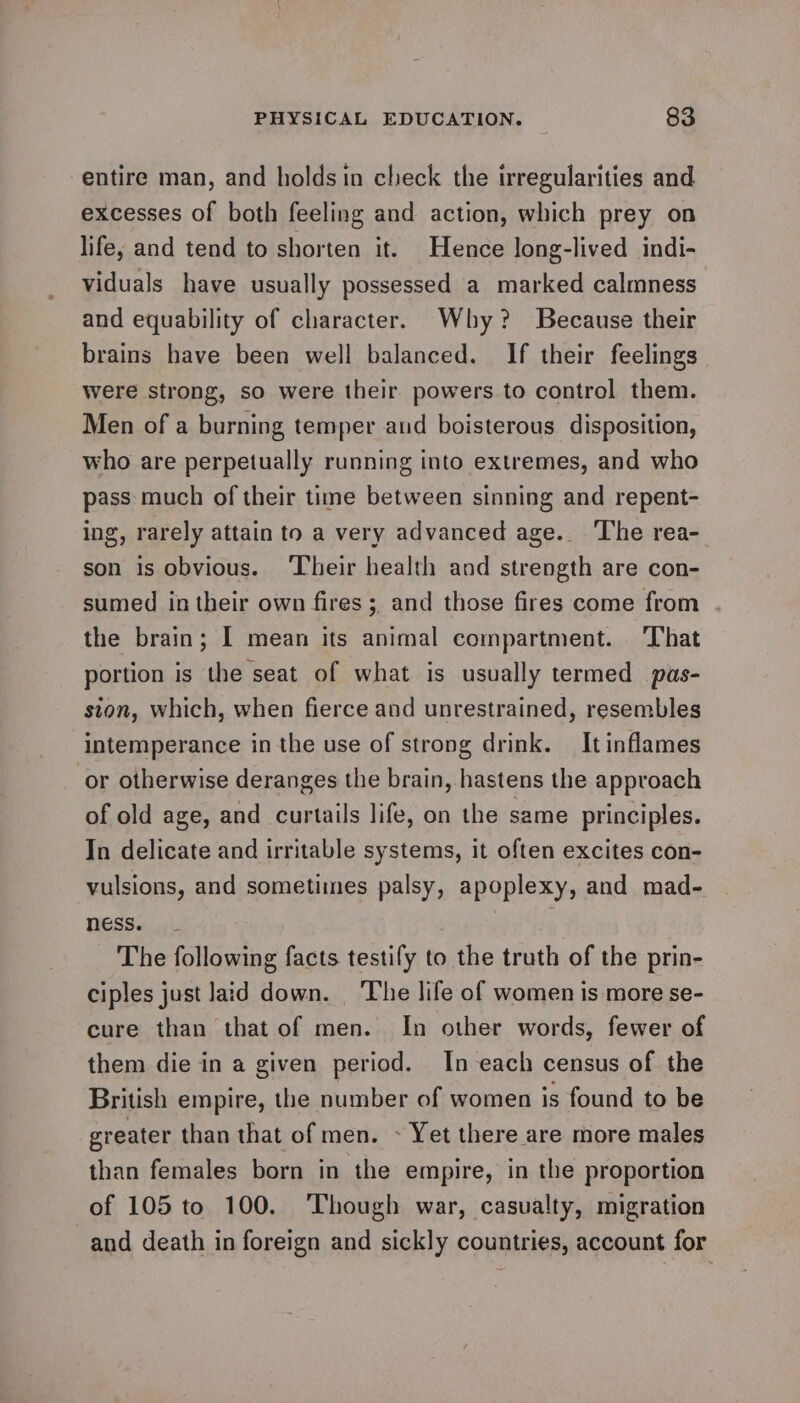 entire man, and holdsin check the irregularities and excesses of both feeling and action, which prey on life, and tend to shorten it. Hence long-lived indi- viduals have usually possessed a marked calmness and equability of character. Why? Because their brains have been well balanced. If their feelings were strong, so were their powers to control them. Men of a burning temper and boisterous disposition, who are perpetually running into extremes, and who pass much of their time between sinning and repent- ing, rarely attain to a very advanced age. ‘The rea- son is obvious. ‘Their health and strength are con- sumed in their own fires ;, and those fires come from the brain; I mean its animal compartment. ‘That portion is the seat of what is usually termed pas- sion, which, when fierce and unrestrained, resembles intemperance in the use of strong drink. It inflames or otherwise deranges the brain, hastens the approach of old age, and curtails life, on the same principles. In delicate and irritable systems, it often excites con- vulsions, and sometimes palsy, apoplexy, and mad- ness. ; The following facts testify to the truth of the prin- ciples just laid down. ‘The life of women is more se- cure than that of men. In other words, fewer of them die in a given period. In each census of the British empire, the number of women is found to be greater than that of men. ~ Yet there are more males than females born in the empire, in the proportion of 105 to 100. Though war, casualty, migration and death in foreign and sickly countries, account for