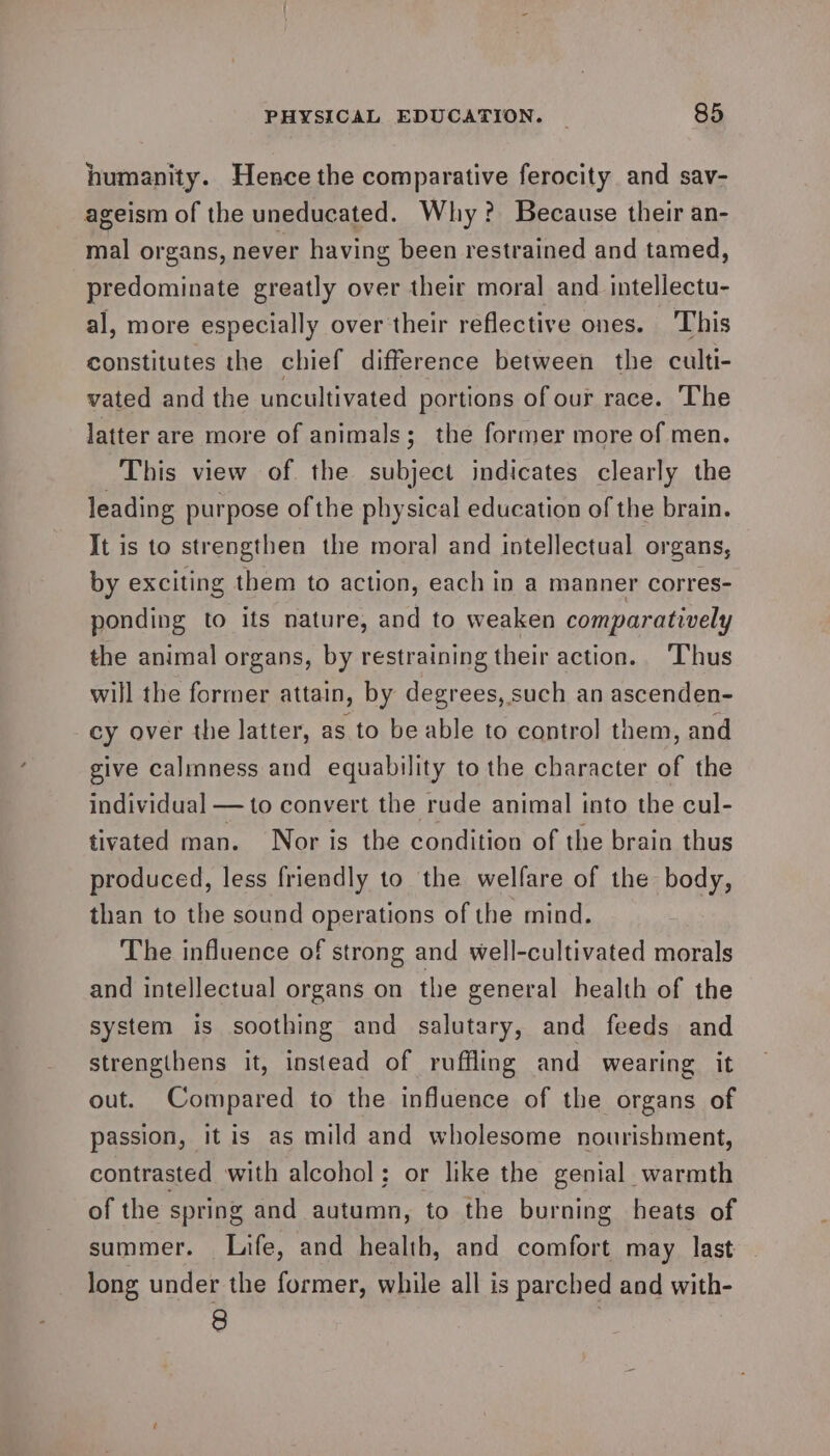 humanity. Hence the comparative ferocity and sav- ageism of the uneducated. Why? Because their an- mal organs, never having been restrained and tamed, predominate greatly over their moral and intellectu- al, more especially over their reflective ones. This constitutes the chief difference between the culti- vated and the uncultivated portions of our race. The latter are more of animals; the former more of men. This view of the subject indicates clearly the leading purpose of the physical education of the brain. It is to strengthen the moral and intellectual organs, by exciting them to action, each in a manner corres- ponding to ifs nature, and to weaken comparatively the animal organs, by restraining their action. ‘Thus will the former attain, by degrees, such an ascenden- cy over the latter, as to be able to control them, and give calmness and equability to the character of the individual — to convert the rude animal into the cul- tivated man. Nor is the condition of the brain thus produced, less friendly to the welfare of the body, than to the sound operations of the mind. The influence of strong and well-cultivated morals and intellectual organs on the general health of the system is soothing and salutary, and feeds and strengthens it, instead of ruffling and wearing it out. Compared to the influence of the organs of passion, itis as mild and wholesome nourishment, contrasted with alcohol; or like the genial warmth of the spring and autumn, to the burning heats of summer. Life, and health, and comfort may last long under the former, while all is parched and with- 8