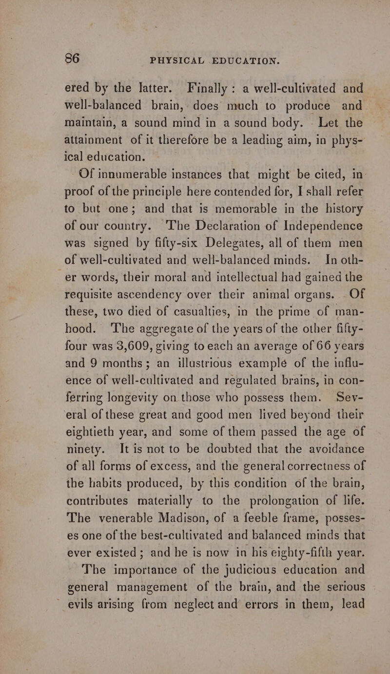 ered by the latter. Finally: a well-cultivated and well-balanced brain, does much to produce and maintain, a sound mind in a sound body. - Let the attainment of it therefore be a leading aim, in phys- ical education. Of innumerable instances that might be cited, in proof of the principle here contended for, I shall refer to but one; and that is memorable in the history of our country. The Declaration of Independence was signed by fifty-six Delegates, all of them men of well-cultivated and well-balanced minds. In oth- er words, their moral and intellectual had gained the requisite ascendency over their animal organs. Of these, two died of casualties, in the prime of man- hood. ‘The aggregate of the years of the other fifty- four was 3,609, giving to each an average of 66 years and 9 months; an illustrious example of the influ- ence of well-cultivated and regulated brains, in con- ferring longevity on those who possess them. Sev- eral of these great and good men lived beyond their eightieth year, and some of them passed the age of ninety. It is not to be doubted that the avoidance of all forms of excess, and the general correctness of the habits produced, by this condition of the brain, contributes materially to the prolongation of life. The venerable Madison, of a feeble frame, posses- es one of the best-cultivated and balanced minds that ever existed; and he is now in his eighty-fifth year. The importance of the judicious education and general management of the brain, and the serious ~ evils arising from neglect and errors in them, lead