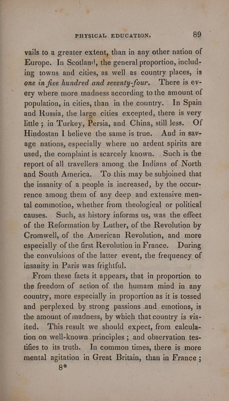 vails to a greater extent, than in any other nation of Europe. In Scotland, the general proportion, includ- ing towns and cities, as well as country places, 1s one in five hundred and seventy-four. ‘There is ev- ery where more madness according to the amount of population, in cities, than in the country. In Spain and Russia, the large cities excepted, there is very little ; in ‘Turkey, Persia, and China, still less. Of Hindostan I believe the same is true. And in say- age nations, especially where no ardent spirits are used, the complaint is scarcely known. Such is the report of all travellers among the Indians of North and South America. To this may be subjoined that the insanity of a people is increased, by the occur- rence among them of any deep and extensive men- tal commotion, whether from theological or political causes. Such, as history informs us, was the effect of the Reformation by Luther, of the Revolution by Cromwell, of the American Revolution, and more especially of the first Revolution in France. During the convulsions of the latter event, the frequency. of insanity in Paris was frightful. From these facts it appears, that in proportion to the freedom of action of the humam mind in any country, more especially in proportion as it is tossed and perplexed by strong passions .and emotions, is the amount of madness, by which that country is vis- ited. This result we should expect, from calcula- tion on well-known principles ; and observation tes- tifies to its truth. In common times, there is more mental agitation in Great. Britain, than in France ; Q*