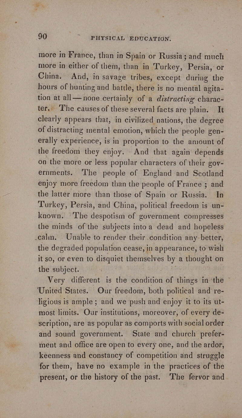 more in France, than in Spain or Russia; and much more in either of them, than in Turkey, Persia, or China. And, in savage tribes, except during the hours of bunting and battle, there is no mental agita- tion at all—none certainly of a distracting charac- ter. The causes of these several facts are plain. It clearly appears that, in civilized nations, the degree of distracting mental emotion, which the people gen- erally experience, is in proportion to the amount of the freedom they enjoy. - And that again’ depends on the more or Jess popular characters of their gov- ernments. ‘The people of England and Scotland enjoy more freedom than the people of France ; and the latter more than those of Spain or Russia. In Turkey, Persia, and China, political freedom is un- known. ‘The despotism of government compresses the minds of the subjects into a dead and hopeless calm. Unable to render their condition any-better, the degraded population cease, in appearance, to wish it so, or even to disquiet themselves by a thought on the subject. ay oi ) Very different is the condition of things inthe ~ United States. Our freedom, both political and re- ligious is ample; and we push and enjoy it to its ut- most limits. Our institutions, moreover, of every de- scription, are as popular as comports with social order and sound government. State and church prefer- ment and office are open to every one, and the ardor, keenness and constancy of competition and struggle for them, have no example in the practices of the present, or the history of the past. The fervor and