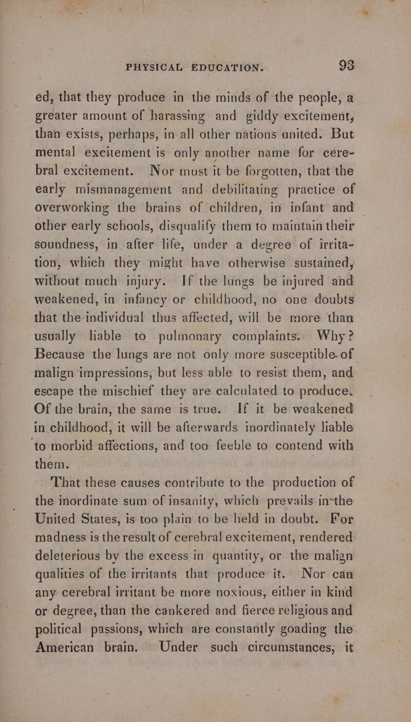 ed, that they produce in the minds of the people, a greater amount of harassing and giddy excitement, than exists, perhaps, in all other nations united. But mental excitement is only another name for cere- bral excitement. Nor must it be forgotten, that the early mismanagement and debilitating practice of overworking the brains of children, in infant and other early schools, disqualify them to maintain their soundness, in after life, under a degree of irrita- tion, which they might have otherwise sustained, without much injury. If the lungs be injured and weakened, in infancy or childhood, no one doubts that the individual thus affected, will be more than usually liable to pulmonary complaints. Why? Because the lungs are not only more susceptible of | malign impressions, but less able to resist them, and escape the mischief they are calculated to produce, Of the brain, the same is true. If it be weakened in childhood, it will be afterwards inordinately liable ‘to morbid affections, and too feeble to contend with them. That these causes contribute to the production of the inordinate sum of insanity, which prevails insthe United States, is too plain to be held in doubt. For madness is the result of cerebral excitement, rendered deleterious by the excess in quantity, or the malign qualities of the irritants that produce it. Nor can any cerebral irritant be more noxious, either in kind or degree, than the cankered and fierce religious and political passions, which are constantly goading the American brain. Under such circumstances, it