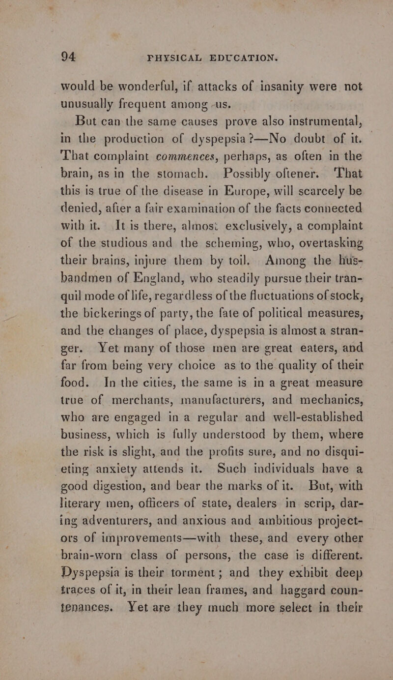 would be wonderful, if attacks of insanity were not unusually frequent among -us. But can the same causes prove also instrumental, in the production of dyspepsia?—No doubt of it. That complaint commences, perhaps, as often in the brain, as in the stomach. Possibly oftener. ‘That this is true of the disease in Europe, will scarcely be denied, afier a fair examination of the facts connected with it. It is there, almosi exclusively, a complaint of the studious and the scheming, who, overtasking their brains, injure them by toil, Among the hus- bandmen of England, who steadily pursue their tran- quil mode of life, regardless of the fluctuations of stock, the bickerings of party, the fate of political measures, and the changes of place, dyspepsia is almost a stran- ger. Yet many of those men are great eaters, and far from being very choice as to the quality of their food. In the cities, the same is in a great measure true of merchants, manufacturers, and mechanics, who are engaged ina regular and well-established business, which is fully understood by them, where the risk is slight, and the profits sure, and no disqui- eting anxiety attends it. Such individuals have a good digestion, and bear the marks of it. But, with literary men, officers of state, dealers in. scrip, dar- ing adventurers, and anxious and ambitious project- ors of improvements—with these, and every other brain-worn class of persons, the case is different. Dyspepsia is their torment; and they exhibit deep traces of it, in their lean frames, and haggard coun- tenances. Yetare they much more select in their