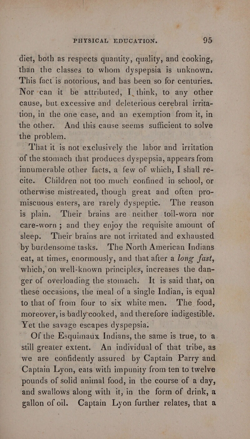 diet, both as respects quantity, quality, and cooking, than the classes to whom dyspepsia is unknown. This fact is notorious, and has been so for centuries. Nor can it be attributed, I_think, to any other cause, but. excessive and deleterious cerebral irrita- tion, in the one case, and an exemption from it, in the other. And this cause seems sufficient to solve the problem. “That it is not oxalaatvely the labor and irritation of the stomach that produces dyspepsia, appears from innumerable other facts, a few of which, I shall re- cite. Children not too much confined in school, or otherwise mistreated, though great and often pro- miscuous eaters, are rarely dyspeptic. The reason is plain. ‘Their brains are- neither .toil-worn nor care-worn ; and they enjoy the requisite amount of sleep. ‘Their brains are not irritated and exhausted by burdensome tasks. ‘The North American Indians eat, at times, enormously, and that after a long fast, which, on well-known principles, increases the dan- ger of overloading the stomach. It is said that, on these occasions, the meal of a single Indian, is equa) to that of from four to six whitemen. The food, moreover, is badlycooked, and therefore indigestible. Yet the savage escapes. dyspepsia. Of the Esquimaux Indians, the same is true, to a still greater extent. An individual of that tribe, as we are confidently assured by Captain Parry and Captain Lyon, eats with impunity from ten to twelve pounds of solid animal food, in the course of a day, and swallows along with it, in the form of drink, a gallon of oil. Captain Lyon further relates, that a