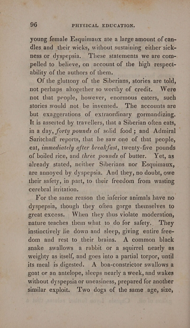 young female Esquimaux ate a large amount of can- dles and their wicks, without sustaining either sick- pelled to believe, on account of the high respect- ability of the authors of them. Of the gluttony of the Siberians, stories are told, not perhaps altogether so worthy of credit. Were not that people, however, enormous eaters, such stories would not be invented. The accounts are but exaggerations of extraordinary gormandizing. It is asserted by travellers, that a Siberian often eats, in a day, forty pounds of alr food ; and Admiral Saritchaff reports, that he saw one of that people, eat, immediately after breakfast, twenty-five pounds of boiled rice, and three pounds of butter. Yet, as are annoyed by dyspepsia. And they, no doubt, owe their safety, in part, to their freedom from wasting cerebral irritation. dyspepsia, though they often gorge themselves to great excess. When they thus violate moderation, nature teaches them what to do for safety. They instinctively lie down and sleep, giving entire free- dom and rest to their brains. A common black snake swallows a rabbit or a squirrel nearly as weighty as itself, and goes into a partial torpor, until its meal is digested. A boa-constrictor swallows a goat or an antelope, sleeps nearly a week, and wakes _ without dys spepsia or uneasiness, prepared for another similar exploit. ‘Two dogs of the same age, size,