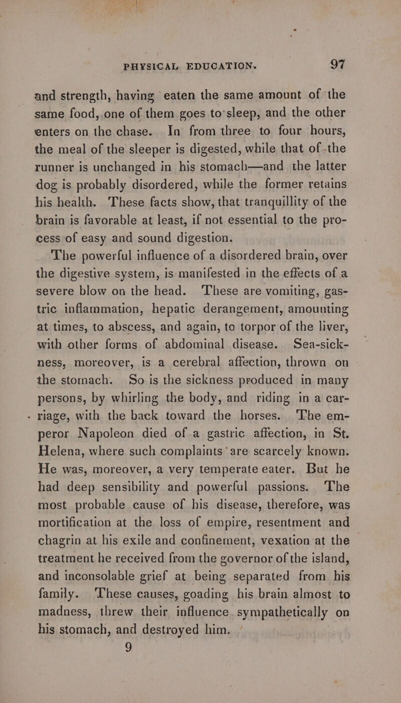 and strength, having eaten the same amount of the same food,.one of them goes to’sleep, and the other enters on the chase. In from three to four hours, the meal of the sleeper is digested, while that of the runner is unchanged in his stomach—and_ the latter dog is probably disordered, while the former retains his health. These facts show, that tranquillity of the brain is favorable at least, if not essential to the pro- cess of easy and sound digestion. 1 The powerful influence of a disordered brain, over the digestive system, is manifested in the effects of a severe blow on the head. ‘These are vomiting, gas- tric inflammation, hepatic derangement, amounting at times, to abscess, and again, to torpor of the liver, with other forms of abdominal disease. Sea-sick- ness, moreover, is a cerebral affection, thrown on the stomach. So is the sickness produced in many persons, by whirling the body, and riding in a car- - riage, with the back toward the horses. ‘The em- peror Napoleon died ofa gastric affection, in St. Helena, where such complaints are scarcely known. He was, moreover, a very temperate eater. But he had deep sensibility and powerful passions. The most probable cause of his disease, therefore, was mortification at the loss of empire, resentment and chagrin at his exile and confinement, vexation at the treatment he received from the governor of the island, and inconsolable grief at being separated from his family. These causes, goading his brain almost to madness, threw their influence. sympathetically on his stomach, and destroyed him. | 9