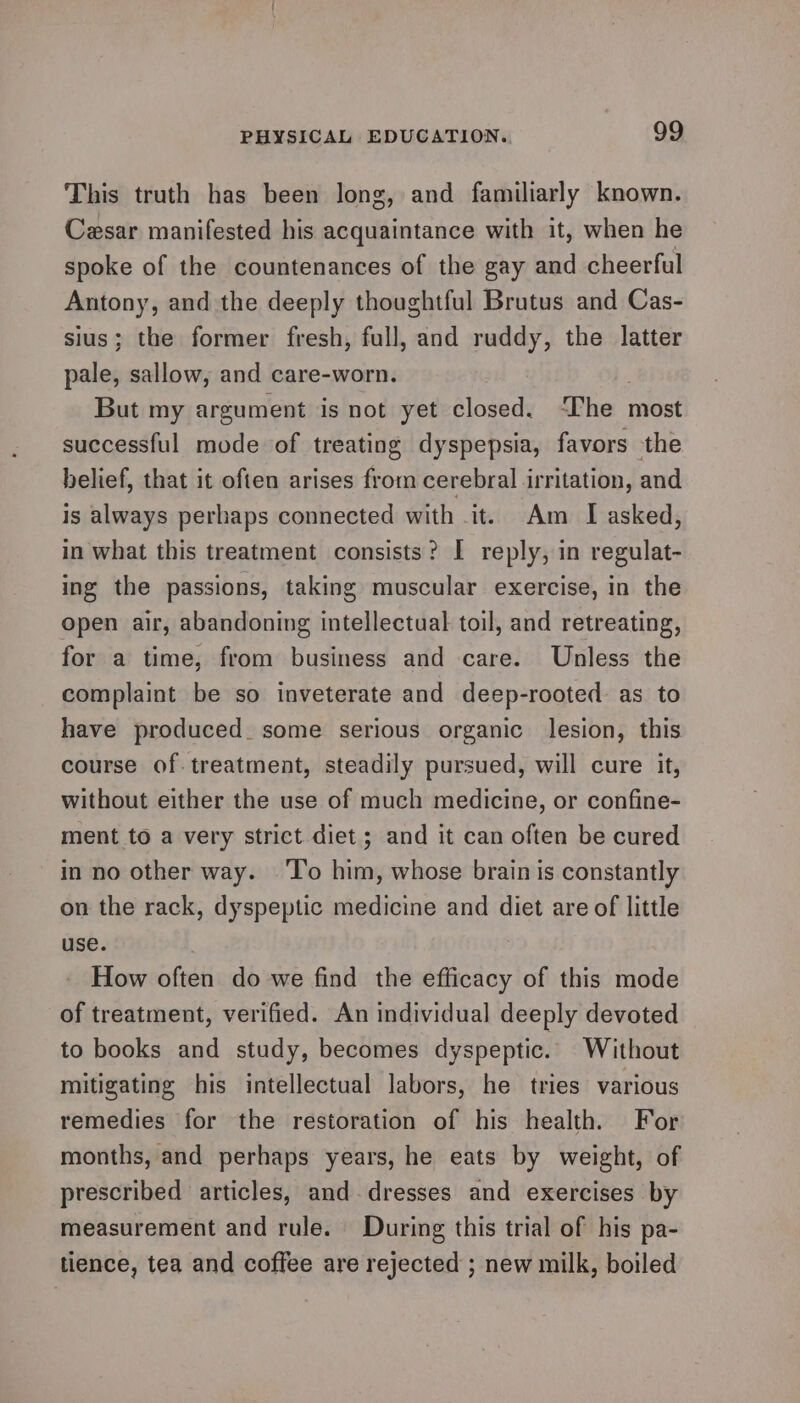 This truth has been long, and familiarly known. Cesar manifested his acquaintance with it, when he spoke of the countenances of the gay and cheerful Antony, and the deeply thoughtful Brutus and Cas- sius; the former fresh, full, and ruddy, the latter pale, sallow, and care-worn. But my argument is not yet closed. The most successful mode of treating dyspepsia, favors the belief, that it often arises from cerebral irritation, and is always perhaps connected with it. Am I asked, in what this treatment consists? I reply, in regulat- ing the passions, taking muscular exercise, in the open air, abandoning intellectual toil, and retreating, for a time, from business and care. Unless the complaint be so inveterate and deep-rooted as to have produced. some serious organic lesion, this course of treatment, steadily pursued, will cure it, without either the use of much medicine, or confine- ment to a very strict diet ; and it can often be cured in no other way. ‘T’o him, whose brain is constantly on the rack, dyspeptic medicine and diet are of little use. 3 How often do we find the efficacy of this mode of treatment, verified. An individual deeply devoted to books and study, becomes dyspeptic. Without mitigating his intellectual labors, he tries various remedies for the restoration of his health. For months, and perhaps years, he eats by weight, of prescribed articles, and. dresses and exercises by measurement and rule. During this trial of his pa- tience, tea and coffee are rejected ; new milk, boiled