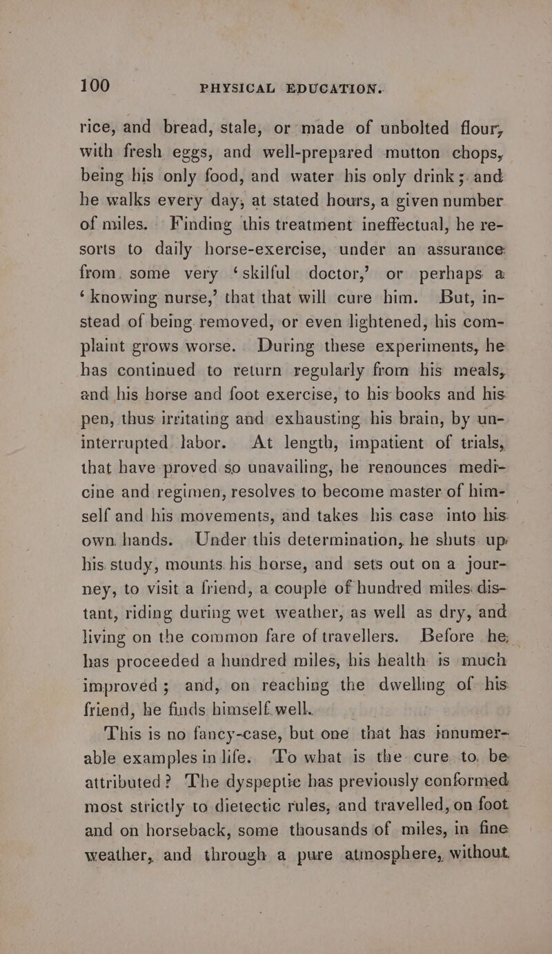 rice, and bread, stale, or made of unbolted flour, with fresh eggs, and well-prepared mutton chops, being his only food, and water his only drink ;. and he walks every day, at stated hours, a given number of miles. Finding this treatment ineffectual, he re- sorts to daily horse-exercise, under an assurance: from. some very ‘skilful doctor,’ or perhaps a ‘knowing nurse,’ that that will cure him. But, in- stead of being. removed, or even lightened, his com- plaint grows worse.. During these experiments, he has continued to return regularly from his meals, and his horse and foot exercise, to his books and his pen, thus irritating and exhausting his brain, by un- interrupted labor. At length, impatient of trials, that have proved so unavailing, he renounces medi- cine and regimen, resolves to become master of him- | self and his movements, and takes his case into his: own. hands. Under this determination, he shuts. up: his study, mounts. his horse, and sets out on a jour- ney, to visit a friend, a couple of hundred miles: dis- tant, riding during wet weather, as well as dry, and living on the common fare of travellers. Before he; _ has proceeded a hundred miles, his health ts much improved ; and, on reaching the dwelling of his friend, he finds himself well.. This is no fancy-case, but one that has imnumer- able examples in life: ‘To what is the cure to. be attributed? The dyspeptic has previously conformed most strictly to dietectic rules, and travelled, on foot and on horseback, some thousands of miles, in fine weather, and through a pure atmosphere, without