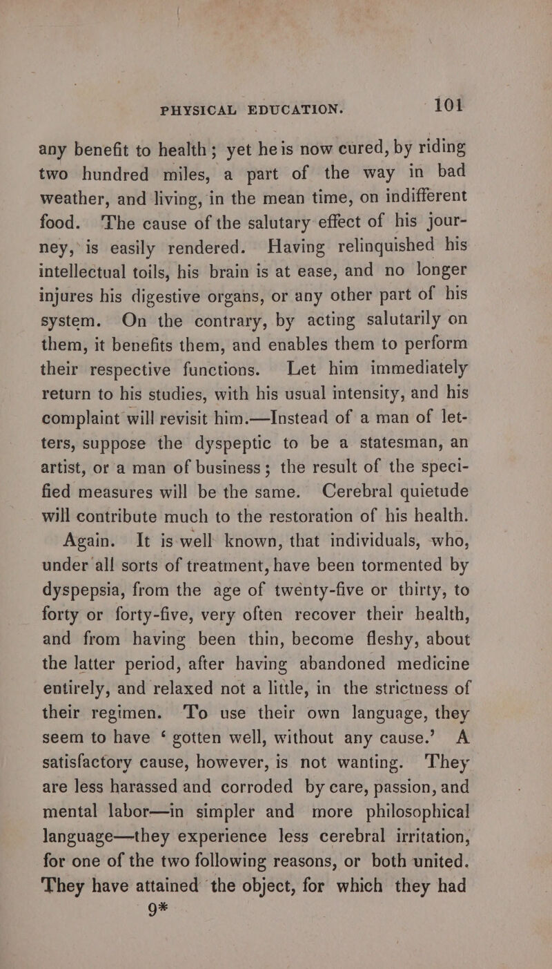 any benefit to health; yet heis now cured, by riding two hundred miles, a part of the way in bad weather, and living, in the mean time, on indifferent food. The cause of the salutary effect of his jour- ney, is easily rendered. Having relinquished his intellectual toils, his brain is at ease, and no longer injures his digestive organs, or any other part of his system. On the contrary, by acting salutarily on them, it benefits them, and enables them to perform their respective functions. Let him immediately return to his studies, with his usual intensity, and his complaint will revisit him.—Instead of a man of let- ters, suppose the dyspeptic to be a statesman, an artist, or a man of business; the result of the speci- fied measures will be the same. Cerebral quietude will contribute much to the restoration of his health. Again. It is well: known, that individuals, who, under all sorts of treatment, have been tormented by dyspepsia, from the age of twenty-five or thirty, to forty or forty-five, very often recover their health, and from having been thin, become fleshy, about the latter period, after having abandoned medicine entirely, and relaxed not a little, in the strictness of their regimen. ‘To use their own language, they seem to have ‘ gotten well, without any cause.’ A satisfactory cause, however, is not wanting. They are less harassed and corroded by care, passion, and mental labor—in simpler and more philosophical language—they experience less cerebral irritation, for one of the two following reasons, or both united. They have attained the object, for which they had g*