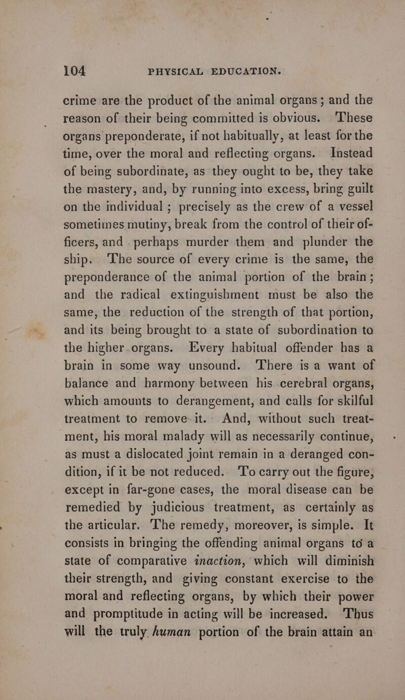 crime are the product of the animal organs; and the reason of their being committed is obvious. These organs preponderate, if not habitually, at least for the time, over the moral and reflecting organs. Instead of being subordinate, as they ought to be, they take the mastery, and, by running into excess, bring guilt on the individual ; precisely as the crew of a vessel sometimes mutiny, break from the control of their of- ficers, and perhaps murder them and plunder the ship. ‘The source of every crime is the same, the preponderance of the animal portion of the brain; and the radical extinguishment must be also the same, the reduction of the strength of that portion, and its being brought to a state of subordination to the higher.organs. Every habitual offender has a brain in some way unsound. There is a want of balance and harmony between his .cerebral organs, which amounts to derangement, and calls for skilful treatment to remove-it.- And, without such treat- ‘ment, his moral malady will as necessarily continue, as must a dislocated joint remain in a deranged con- dition, if it be not reduced. To carry out the figure, except in far-gone cases, the moral disease can be remedied by judicious treatment, as certainly as the articular. The remedy, moreover, is simple. It consists in bringing the offending animal organs to a state of comparative inaction, which will diminish their strength, and giving constant exercise to the moral and reflecting organs, by which their power and promptitude in acting will be increased. ‘Thus will the truly Auman portion of the brain attain an ~