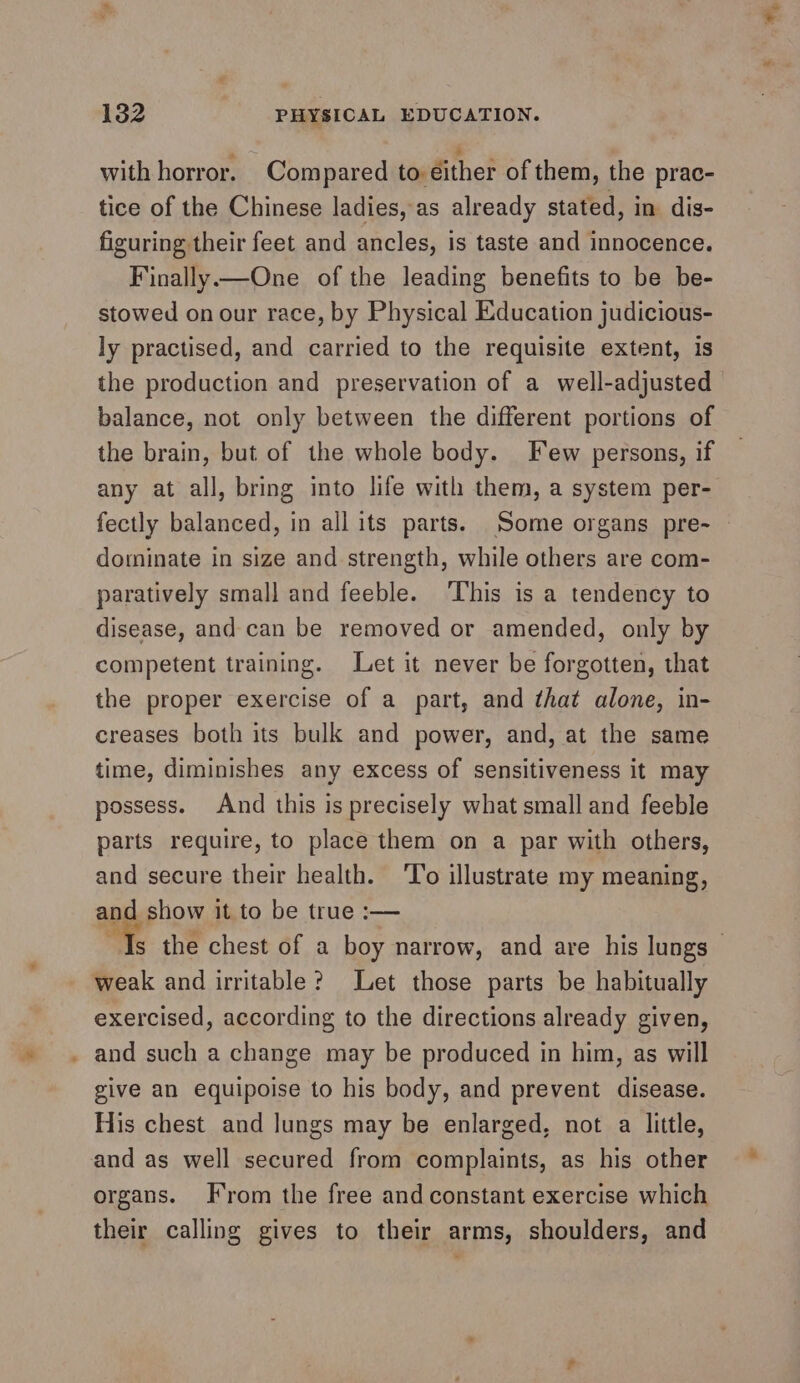 with horror. Compared to éither of them, the prac- tice of the Chinese ladies, as already stated, in dis- figuring their feet and ancles, is taste and innocence. Finally—One of the leading benefits to be be- stowed on our race, by Physical Education judicious- ly practised, and carried to the requisite extent, is the production and preservation of a well-adjusted balance, not only between the different portions of the brain, but of the whole body. Few persons, if any at all, bring into life with them, a system per- fectly balanced, in all its parts. Some organs pre- dominate in size and strength, while others are com- paratively small and feeble. ‘This is a tendency to disease, and can be removed or amended, only by competent training. Let it never be forgotten, that the proper exercise of a part, and ¢hat alone, in- creases both its bulk and power, and, at the same time, diminishes any excess of sensitiveness it may possess. And this is precisely what small and feeble parts require, to place them on a par with others, and secure their health. ‘To illustrate my meaning, and show it to be true :— weak and irritable? Let those parts be habitually exercised, according to the directions already given, . and such a change may be produced in him, as will give an equipoise to his body, and prevent disease. His chest and Jungs may be enlarged, not a little, and as well secured from complaints, as his other organs. From the free and constant exercise which their calling gives to their arms, shoulders, and *,
