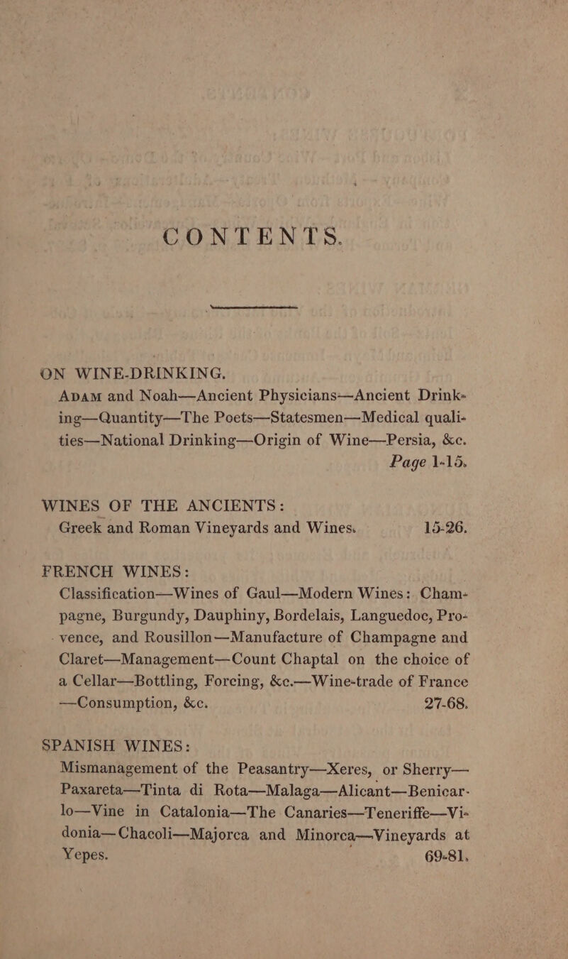 CONTENTS. ON WINE-DRINKING, Apam and Noah—Ancient Physicians—Ancient Drink- ing—Quantity—The Poets—Statesmen—Medical quali- ties—National Drinking—Origin of Wine—Persia, &amp;c. Page 1-15. WINES OF THE ANCIENTS: Greek and Roman Vineyards and Wines. 15-26. FRENCH WINES: Classification—Wines of Gaul—Modern Wines: Cham- pagne, Burgundy, Dauphiny, Bordelais, Languedoc, Pro- -vence, and Rousillon—Manufacture of Champagne and Claret-—Management—Count Chaptal on the choice of a Cellar—Bottling, Forcing, &amp;c.—Wine-trade of France —Consumption, &amp;c. 27-68. SPANISH WINES: Mismanagement of the Peasantry—xXeres, or Sherry— Paxareta—Tinta di Rota—Malaga—Alicant—Benicar- lo—Vine in Catalonia—The Canaries—Teneriffe—Vi- donia— Chacoli—Majorca and Minorca—Vineyards at Yepes. 69-81,
