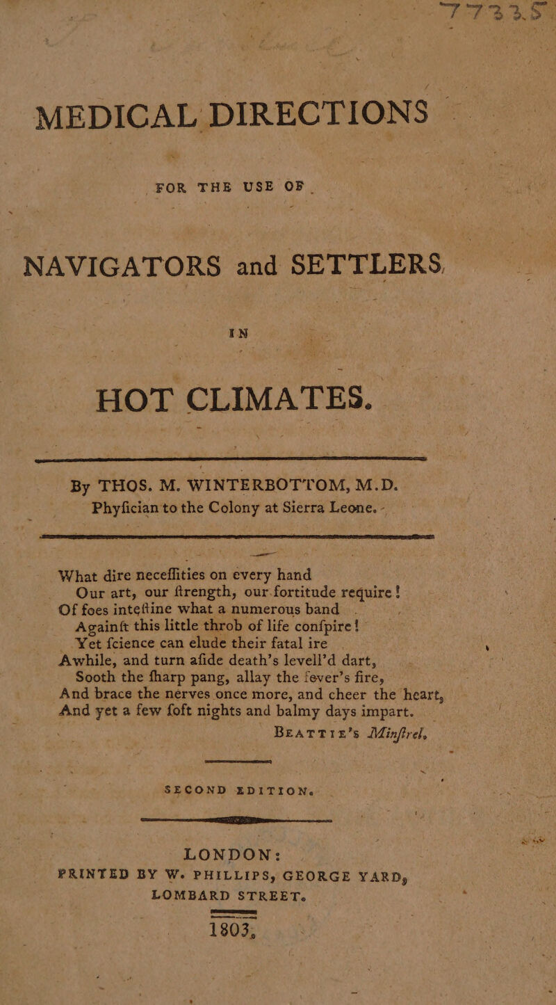 Bi at Re ce = MEDICAL DIRECTIONS a FOR THE USE OF. NAVIGATORS and SETTLERS IN HOT CLIMATES. By THOS. M. WINTERBOTTOM, M.D. Phyfician to the Colony at Sierra Leone. - What dire neceffities on every hand Our art, our ftrength, our fortitude require! Of foes inteftine what a numerous band Againft this little throb of life confpire!” - Yet fcience can elude their fatal ire Awhile, and turn afide death’s levell’d dart, Sooth the fharp pang, allay the fever’s fire, And brace the nerves once more, and cheer the heart, And yet a few foft nights and balmy days impart. Beatrtrie’s Minfrel, Se) ne SECOND EDITION. Se EI LONDON: PRINTED BY W. PHILLIPS, GEORGE YARD, LOMBARD STREET. OSES es 1803,