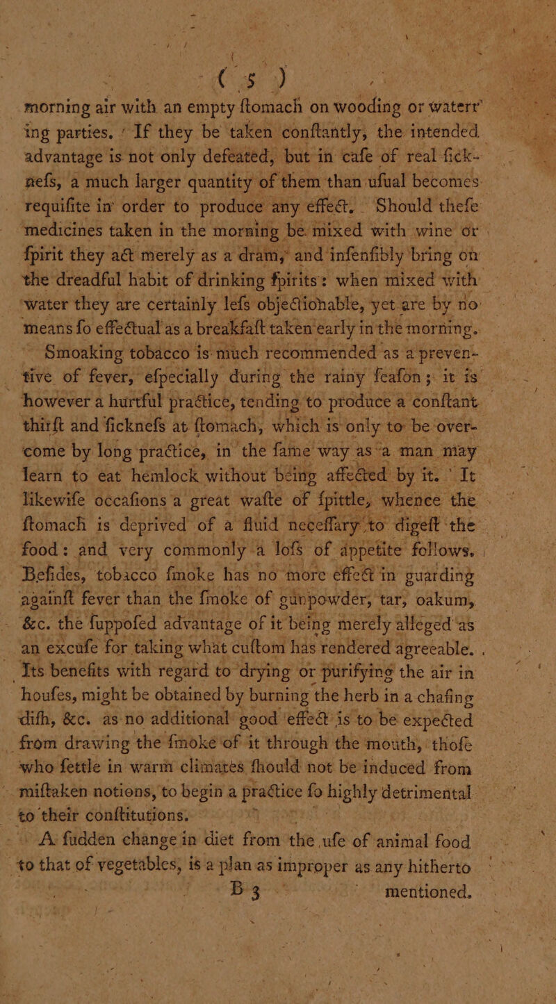 roe A) a ing parties. ‘ Tf they be taken conftantly, the intended fpirit they ad merely as a dram, and infenfibly bring o Smoaking tobacco is: much recommended as a preven- however a hurtful practice, tending: to produce ¢ a conftant ‘thirft and ficknefs at {tomach, which is only to: be ‘over- ed Befides, ‘tobacco fmoke has no more éffe@ in guarding ‘&amp;c. the: fuppofed advantage of it being merely alleged‘as houfes, might be obtained by burning ‘the herb in a chafing difh, &amp;c. as no additional good | ‘effed is ‘to be expected _ from drawing the fmoke ‘of ‘it through the mouth, ‘thofe who fettle in warm climates fhould not beinduced from : to ‘their conftitutions. » A fudden change in diet fon re ufe of animal food 4 ¢o that of vegetables, is a planas improper as any hitherto i bits mentioned, *