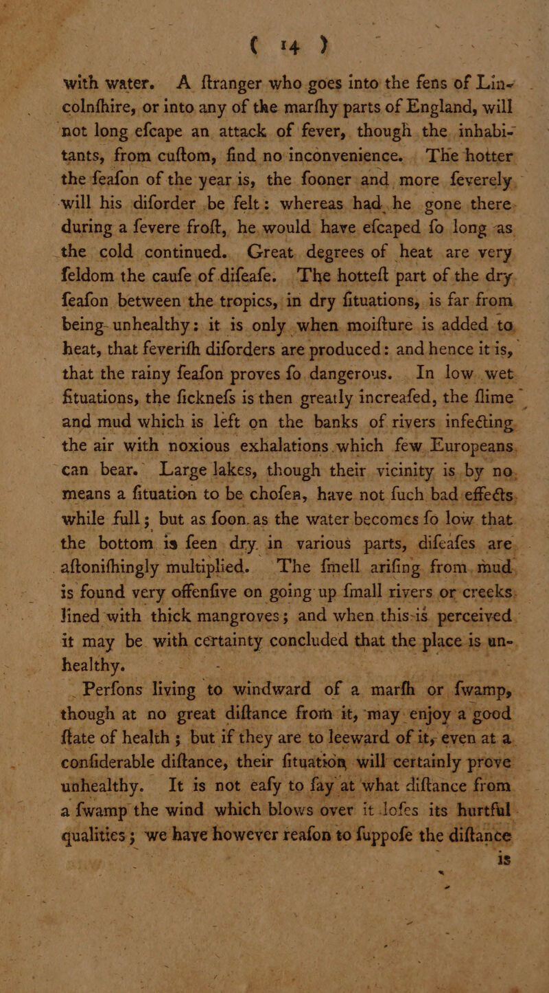 ( 4 ) with water. A ftranger who goes into the fens of Line - _ colnfhire, or into any of the marfhy parts of England, will ‘not long efcape an attack of fever, though the. inhabi- tants, from cuftom, find no inconvenience... The hotter the feafon of the year is, the fooner and more feverely, will his diforder ,be felt: whereas had..he gone there: during a fevere froft, he, would have efcaped fo long as. the cold continued. Great, degrees of heat are very feldom the caufe of difeafe. The hotteft part of the dry. feafon between the tropics, in dry fituations, is far from being- unhealthy: it is only .when. moifture is added_ to, heat, that feverith diforders : are produced: and hence i itis, that the rainy feafon proves fo. dangerous. In low wet. fituations, the ficknefs is then greatly increafed, the flime 3 and mud which i is left on the banks of rivers infecting. the air with noxious exhalations. which few Europeans. | ‘can bear. Large lakes, though their vicinity is, by no, means a fituation to be chofea, have not fuch bad effets, while full; but as foon. as the water becomes fo low that — the bottom is feen. dry. in various parts, difeafes are. . . aftonithingly multiplied. The {mell. arifing from, mud. is found very offenfive en going up {mall rivers or-creeks: lined with thick mangroves; and when.this-is. perceived. it may be. with certainty concluded that the place is. un-_ healthy. _Perfons living to : eandward of a ioe or fwamp, | | though at no great diftance frorn it, ‘may- enjoy a good ftate of health ; but. if they are to leeward of its even at a. confiderable diftance, their fi ituation will certainly prove uahealthy. It is not eafy to fay at what diftance from. a fwamp the wind which blows over it lofes its hurtful qualities ; 3 we have aiowerts reafon to fuppofe the diftanc ‘ e 4 <- —