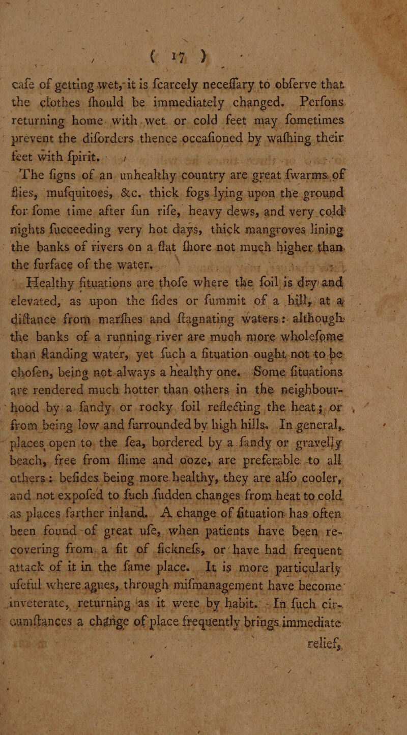 ad | C 1 &gt;) cafe “ getting wet,rit is Eten neceflary to obferve that the clothes thould be immediately changed. Perfons. feet with foitite:: 51 ws hil fies, mufquitoes, &amp;c.. thick. fogs lying upen the ground for. fome time after fun rife, heavy dews, and very.cold the forface of the water... \ . i than flanding water, yet fach a fituation ought.not to.be chofen, being not-always a healthy one. Some fituations places open to, the fea, bordered. by a. Sandy or gravelly beach,. free from flime and. o0ze,: are preferable to all and not: expofed to fuch fadden, changes from. heat to cold inveterate, . returning, Jas it. were. by. habit. othe on y is ‘ , . r Tae =